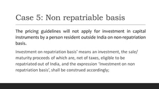 Case 5: Non repatriable basis
The pricing guidelines will not apply for investment in capital
instruments by a person resident outside India on non-repatriation
basis.
Investment on repatriation basis’ means an investment, the sale/
maturity proceeds of which are, net of taxes, eligible to be
repatriated out of India, and the expression ‘Investment on non
repatriation basis’, shall be construed accordingly;
 