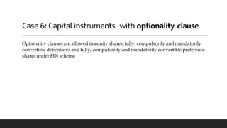 Case 6: Capital instruments with optionality clause
Optionality clauses are allowed in equity shares, fully, compulsorily and mandatorily
convertible debentures and fully, compulsorily and mandatorily convertible preference
shares under FDI scheme
 