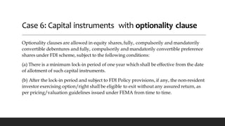 Case 6: Capital instruments with optionality clause
Optionality clauses are allowed in equity shares, fully, compulsorily and mandatorily
convertible debentures and fully, compulsorily and mandatorily convertible preference
shares under FDI scheme, subject to the following conditions:
(a) There is a minimum lock-in period of one year which shall be effective from the date
of allotment of such capital instruments.
(b) After the lock-in period and subject to FDI Policy provisions, if any, the non-resident
investor exercising option/right shall be eligible to exit without any assured return, as
per pricing/valuation guidelines issued under FEMA from time to time.
 