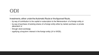 ODI
Investments, either under the Automatic Route or the Approval Route,
◦ by way of contribution to the capital or subscription to the Memorandum of a foreign entity or
◦ by way of purchase of existing shares of a foreign entity either by market purchase or private
placement or
◦ through stock exchange,
◦ signifying a long-term interest in the foreign entity (JV or WOS).
 