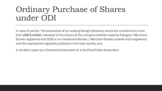 Ordinary Purchase of Shares
under ODI
In case of partial / full acquisition of an existing foreign Company, where the investmentis more
than USD 5 million, valuation of the shares of the company shall be made by Category I Merchant
Banker registered with SEBI or an InvestmentBanker / Merchant Banker outside India registered
with the appropriateregulatory authority in the host country and,
In all other cases by a Chartered Accountant or a Certified Public Accountant
 