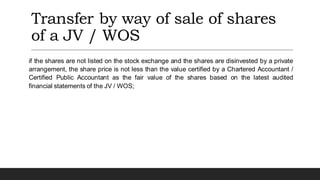 Transfer by way of sale of shares
of a JV / WOS
if the shares are not listed on the stock exchange and the shares are disinvested by a private
arrangement, the share price is not less than the value certified by a Chartered Accountant /
Certified Public Accountant as the fair value of the shares based on the latest audited
financial statements of the JV / WOS;
 