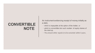 CONVERTIBLE
NOTE
An instrument evidencing receipt of money initially as
a debt,
◦ which is repayable at the option of the holder, or
◦ which is convertible into such number of equity shares of
the start-up.
◦ The amount either repaid or to be converted within 5 years.
 