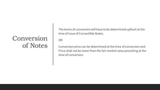Conversion
of Notes
The terms of conversion will have to be determined upfront at the
time of issue of Convertible Notes.
OR
Conversion price can be determined at the time of conversionand
Price shall not be lower than the fair market value prevailing at the
time of conversion.
 