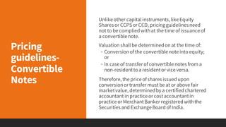Pricing
guidelines-
Convertible
Notes
Unlikeother capitalinstruments,likeEquity
Shares or CCPSor CCD, pricingguidelines need
not to be complied withat the time of issuanceof
a convertiblenote.
Valuation shall be determinedonat the time of:
◦ Conversionofthe convertiblenoteinto equity;
or
◦ In caseof transfer of convertiblenotes from a
non-residenttoa residentor viceversa.
Therefore,thepriceofshares issued upon
conversionor transfer must be at or above fair
marketvalue, determinedbya certified chartered
accountant in practiceor costaccountantin
practiceor MerchantBanker registered withthe
Securities and ExchangeBoard of India.
 