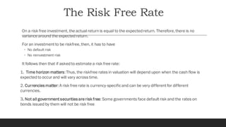 The Risk Free Rate
On a risk free investment, the actual return is equal to the expected return. Therefore,there is no
variance around the expected return.
For an investment to be riskfree,then, it has to have
◦ No default risk
◦ No reinvestment risk
It follows then that if asked to estimate a risk free rate:
1. Time horizon matters:Thus, the riskfree ratesin valuation will depend upon when the cash flow is
expected to occur and will vary across time.
2. Currenciesmatter:A risk free rate is currency-specificand can be very different for different
currencies.
3. Not all government securitiesare risk free: Some governments face default risk and the rates on
bonds issued by them will not be risk free
 