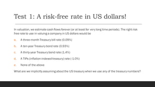 Test 1: A risk-free rate in US dollars!
In valuation, we estimate cash flows forever (or at least for very long time periods). The right risk
free rate to use in valuing a company in US dollars would be
a. A three-month Treasury bill rate (0.09%)
b. A ten-year Treasury bond rate (0.93%)
c. A thirty-year Treasury bond rate (1.4%)
d. A TIPs (inflation-indexed treasury) rate (-1.0%)
e. None of the above
What are we implicitly assuming aboutthe US treasury when we use any of the treasury numbers?
 