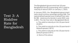 Test 3: A
Riskfree
Rate for
Bangladesh
The Bangladeshi government had 10-year
Bangladeshibonds outstanding,with a yield to
maturity of about 5.92% on January 1, 2021.
In January 2021, the Bangladeshigovernment
had a local currency sovereignrating of BB- The
typical default spread (overa default free rate)
for BB- ratedcountry bonds in early 2021 was
1.95%. The risk free rate in Bangladeshi Bond:
a. The yield to maturity on the 10-year bond
(5.92%)
b. The yield to maturity on the 10-year bond +
Default spread (7.87%)
c. The yield to maturity on the 10-year bond –
Default spread 3.97%)
d. None of the above
 