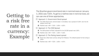 Getting to
a risk free
rate in a
currency:
Example
The Brazilian governmentbond rate in nominal reais on January
1, 2021 was 7.02%. To get to a riskfree rate in nominal reais, we
can use one of three approaches.
 Approach 1: Government Bond spread
 The 2030 Brazil bond, denominated in US dollars, has a spread of 2.05% over the US
treasury bond rate.
 Riskfree rate in $R = 7.02% - 2.05% = 4.97%
 Approach 2: The CDS Spread
 The CDS spread for Brazil, adjusted for the US CDS spread was 1.92%.
 Riskfree rate in $R = 7.02% - 1.92% = 5.10%
 Approach 3: The Rating based spread
 Brazil has a Ba2 local currency rating from Moody’s. The default spread for that rating is
2.65%
 Riskfree rate in $R = 7.02% - 2.65% = 4.47%
59
 