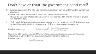 Don’t have or trust the government bond rate?
1. Build up approach:The risk free rate in any currency can be writtenas the sum of two
variables:
Risk free rate = Expected Inflation in currency + Expected real interestrate
Thus, if the expected inflation rate in a country is expected to be 15% and the TIPs rate is 1%, the
risk free rate is 16%.
2. US $ rate & Differential Inflation: Alternatively,you can scale up the US $ risk free rate
by the differential inflation betweenthe US $ and the currency in question:
Risk free rateCurrency=
Thus, if the US $ risk free rate is 2.00%, the inflation rate in the foreign currency is 15% and the
inflation rate in US $ is 1.5%, the foreign currency risk free rate is as follows:
Risk free rate =
 