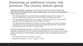 Estimating an additional country risk
premium: The country default spread
Default spread for country:In this approach,the country equity risk
premium is set equal to the default spread for the country,estimatedin
one of three ways:
◦ The defaultspread on a dollar denominatedbond issued by the country. (In
January 2021, that spread was % for the Brazilian $ bond) was 2.05%.
◦ The sovereignCDS spread for the country. In January 2021, the ten-year CDS
spread for Brazil, adjusted for the US CDS, was 1.92%.
◦ The defaultspread based on the local currency rating for the country. Brazil’s
sovereign local currency rating is Ba2 and the default spread for a Ba2 rated
sovereign was about 2.65% in January 2021.
Add the default spread to a “mature” market premium:This default
spread is added on to the mature market premium to arrive at the total
equity risk premium for Brazil, assuming a mature market premium of
4.72%.
◦ Country Risk Premium for Brazil = 2.65%
◦ Total ERP for Brazil = 4.72% + 2.65% = 7.37%
Aswath Damodaran
62
 