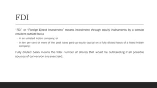 FDI
“FDI” or “Foreign Direct Investment” means investment through equity instruments by a person
resident outside India
- in an unlisted Indian company; or
- in ten per cent or more of the post issue paid-up equity capital on a fully diluted basis of a listed Indian
company;
Fully diluted basis means the total number of shares that would be outstanding if all possible
sources of conversion are exercised.
 