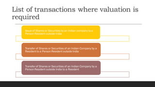 List of transactions where valuation is
required
Issue of Shares or Securities by an Indian company to a
Person Resident outside India
Transfer of Shares or Securities of an Indian Company by a
Resident to a Person Resident outside India
Transfer of Shares or Securities of an Indian Company by a
Person Resident outside India to a Resident
 