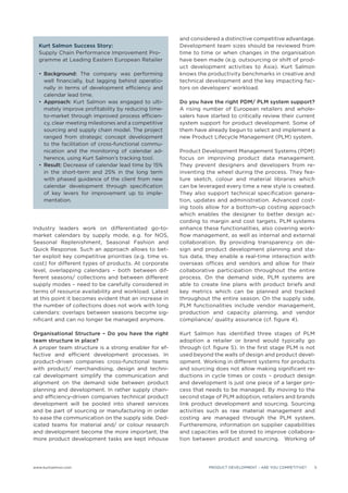 and considered a distinctive competitive advantage.
  Kurt Salmon Success Story:                            Development team sizes should be reviewed from
  Supply Chain Performance Improvement Pro-             time to time or when changes in the organisation
  gramme at Leading Eastern European Retailer           have been made (e.g. outsourcing or shift of prod-
                                                        uct development activities to Asia). Kurt Salmon
    Background: The company was performing              knows the productivity benchmarks in creative and
    well ﬁnancially, but lagging behind operatio-       technical development and the key impacting fac-
    nally in terms of development efﬁciency and         tors on developers’ workload.
    calendar lead time.
    Approach: Kurt Salmon was engaged to ulti-          Do you have the right PDM/ PLM system support?
    mately improve proﬁtability by reducing time-       A rising number of European retailers and whole-
    to-market through improved process efﬁcien-         salers have started to critically review their current
    cy, clear meeting milestones and a competitive      system support for product development. Some of
    sourcing and supply chain model. The project        them have already begun to select and implement a
    ranged from strategic concept development           new Product Lifecycle Management (PLM) system.
    to the facilitation of cross-functional commu-
    nication and the monitoring of calendar ad-         Product Development Management Systems (PDM)
    herence, using Kurt Salmon’s tracking tool.         focus on improving product data management.
    Result: Decrease of calendar lead time by 15%       They prevent designers and developers from re-
    in the short-term and 25% in the long term          inventing the wheel during the process. They fea-
    with phased guidance of the client from new         ture sketch, colour and material libraries which
    calendar development through speciﬁcation           can be leveraged every time a new style is created.
    of key levers for improvement up to imple-          They also support technical speciﬁcation genera-
    mentation.                                          tion, updates and administration. Advanced cost-
                                                        ing tools allow for a bottom-up costing approach
                                                        which enables the designer to better design ac-
                                                        cording to margin and cost targets. PLM systems
Industry leaders work on differentiated go-to-          enhance these functionalities, also covering work-
market calendars by supply mode, e.g. for NOS,          ﬂow management, as well as internal and external
Seasonal Replenishment, Seasonal Fashion and            collaboration. By providing transparency on de-
Quick Response. Such an approach allows to bet-         sign and product development planning and sta-
ter exploit key competitive priorities (e.g. time vs.   tus data, they enable a real-time interaction with
cost) for different types of products. At corporate     overseas ofﬁces and vendors and allow for their
level, overlapping calendars – both between dif-        collaborative participation throughout the entire
ferent seasons/ collections and between different       process. On the demand side, PLM systems are
supply modes – need to be carefully considered in       able to create line plans with product briefs and
terms of resource availability and workload. Latest     key metrics which can be planned and tracked
at this point it becomes evident that an increase in    throughout the entire season. On the supply side,
the number of collections does not work with long       PLM functionalities include vendor management,
calendars: overlaps between seasons become sig-         production and capacity planning, and vendor
niﬁcant and can no longer be managed anymore.           compliance/ quality assurance (cf. ﬁgure 4).

Organisational Structure – Do you have the right        Kurt Salmon has identiﬁed three stages of PLM
team structure in place?                                adoption a retailer or brand would typically go
A proper team structure is a strong enabler for ef-     through (cf. ﬁgure 5). In the ﬁrst stage PLM is not
fective and efﬁcient development processes. In          used beyond the walls of design and product devel-
product-driven companies cross-functional teams         opment. Working in different systems for products
with product/ merchandising, design and techni-         and sourcing does not allow making signiﬁcant re-
cal development simplify the communication and          ductions in cycle times or costs – product design
alignment on the demand side between product            and development is just one piece of a larger pro-
planning and development. In rather supply chain-       cess that needs to be managed. By moving to the
and efﬁciency-driven companies technical product        second stage of PLM adoption, retailers and brands
development will be pooled into shared services         link product development and sourcing. Sourcing
and be part of sourcing or manufacturing in order       activities such as raw material management and
to ease the communication on the supply side. Ded-      costing are managed through the PLM system.
icated teams for material and/ or colour research       Furtheremore, information on supplier capabilities
and development become the more important, the          and capacities will be stored to improve collabora-
more product development tasks are kept inhouse         tion between product and sourcing. Working of




www.kurtsalmon.com                                                 PRODUCT DEVELOPMENT – ARE YOU COMPETITIVE?   5
 