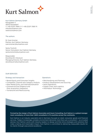 ©2012 Kurt Salmon
                                                                                                                Copyright Note:
Kurt Salmon Germany GmbH
Königsallee 11
40212 Düsseldorf
T: +49 (0)211 7595 0 F: +49 (0)211 7595 111
info@kurtsalmon.com
www.kurtsalmon.com



The authors:

Dr. Sven Kromer
Partner, Kurt Salmon Germany
sven.kromer@kurtsalmon.com

Senta Trorlicht
Senior Consultant, Kurt Salmon Germany
senta.trorlicht@kurtsalmon.com

Responsible:
Dorothea Ern-Stockum
Managing Director, Kurt Salmon Germany
dorothea.ern@kurtsalmon.com




OUR SERVICES

Strategy and transaction                        Operations

 Brand Equity and Consumer Insights               Merchandising and Planning
 Competitor, Channel and Category Analysis        Product Development and Sourcing
 New Market Entry and Internationalization        Store Operations
 Commercial Due Diligence and                     Supply Chain and Logistics
 Post Acquisition Integration                     Information Technology
 Turnaround and Restructuring




      Formed by the merger of Kurt Salmon Associates and Ineum Consulting, Kurt Salmon is a global manage-
      ment consultancy of more than 1,600 consultants in 15 countries across ﬁve continents.
      Kurt Salmon is an industry specialist and in Germany focused on retail, consumer goods and ﬁnancial
      services. Today‘s increasingly complex environment demands more than just a consultant — as a trusted
      advisor, Kurt Salmon works with industry leaders to design and then drive strategies and solutions that
      make a lasting and meaningful impact. Kurt Salmon is committed to delivering measurable results for
      its clients through executional excellence.
 