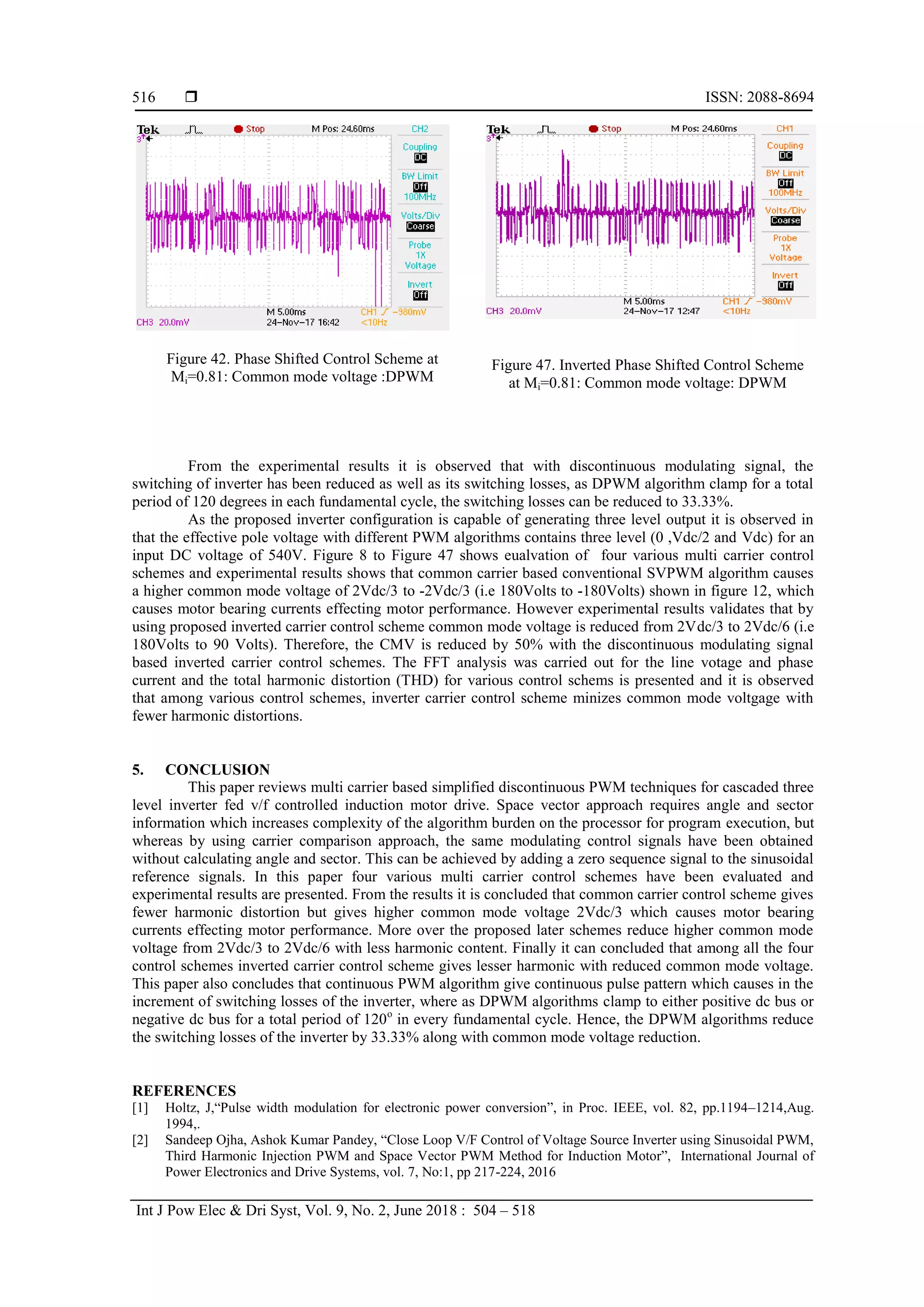  ISSN: 2088-8694
Int J Pow Elec & Dri Syst, Vol. 9, No. 2, June 2018 : 504 – 518
516
Figure 42. Phase Shifted Control Scheme at
Mi=0.81: Common mode voltage :DPWM
Figure 47. Inverted Phase Shifted Control Scheme
at Mi=0.81: Common mode voltage: DPWM
From the experimental results it is observed that with discontinuous modulating signal, the
switching of inverter has been reduced as well as its switching losses, as DPWM algorithm clamp for a total
period of 120 degrees in each fundamental cycle, the switching losses can be reduced to 33.33%.
As the proposed inverter configuration is capable of generating three level output it is observed in
that the effective pole voltage with different PWM algorithms contains three level (0 ,Vdc/2 and Vdc) for an
input DC voltage of 540V. Figure 8 to Figure 47 shows eualvation of four various multi carrier control
schemes and experimental results shows that common carrier based conventional SVPWM algorithm causes
a higher common mode voltage of 2Vdc/3 to -2Vdc/3 (i.e 180Volts to -180Volts) shown in figure 12, which
causes motor bearing currents effecting motor performance. However experimental results validates that by
using proposed inverted carrier control scheme common mode voltage is reduced from 2Vdc/3 to 2Vdc/6 (i.e
180Volts to 90 Volts). Therefore, the CMV is reduced by 50% with the discontinuous modulating signal
based inverted carrier control schemes. The FFT analysis was carried out for the line votage and phase
current and the total harmonic distortion (THD) for various control schems is presented and it is observed
that among various control schemes, inverter carrier control scheme minizes common mode voltgage with
fewer harmonic distortions.
5. CONCLUSION
This paper reviews multi carrier based simplified discontinuous PWM techniques for cascaded three
level inverter fed v/f controlled induction motor drive. Space vector approach requires angle and sector
information which increases complexity of the algorithm burden on the processor for program execution, but
whereas by using carrier comparison approach, the same modulating control signals have been obtained
without calculating angle and sector. This can be achieved by adding a zero sequence signal to the sinusoidal
reference signals. In this paper four various multi carrier control schemes have been evaluated and
experimental results are presented. From the results it is concluded that common carrier control scheme gives
fewer harmonic distortion but gives higher common mode voltage 2Vdc/3 which causes motor bearing
currents effecting motor performance. More over the proposed later schemes reduce higher common mode
voltage from 2Vdc/3 to 2Vdc/6 with less harmonic content. Finally it can concluded that among all the four
control schemes inverted carrier control scheme gives lesser harmonic with reduced common mode voltage.
This paper also concludes that continuous PWM algorithm give continuous pulse pattern which causes in the
increment of switching losses of the inverter, where as DPWM algorithms clamp to either positive dc bus or
negative dc bus for a total period of 120o
in every fundamental cycle. Hence, the DPWM algorithms reduce
the switching losses of the inverter by 33.33% along with common mode voltage reduction.
REFERENCES
[1] Holtz, J,“Pulse width modulation for electronic power conversion”, in Proc. IEEE, vol. 82, pp.1194–1214,Aug.
1994,.
[2] Sandeep Ojha, Ashok Kumar Pandey, “Close Loop V/F Control of Voltage Source Inverter using Sinusoidal PWM,
Third Harmonic Injection PWM and Space Vector PWM Method for Induction Motor”, International Journal of
Power Electronics and Drive Systems, vol. 7, No:1, pp 217-224, 2016
 