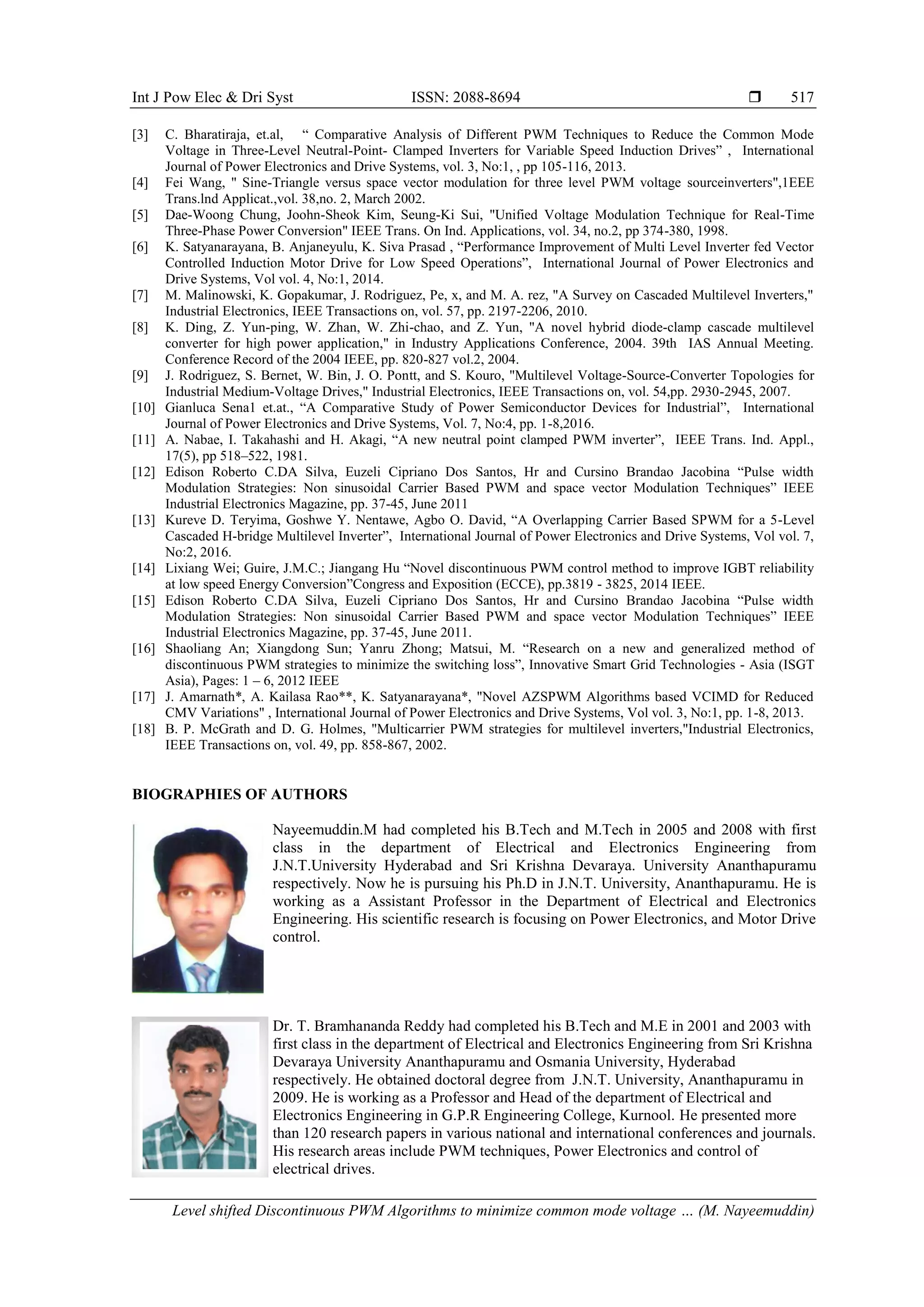 Int J Pow Elec & Dri Syst ISSN: 2088-8694 
Level shifted Discontinuous PWM Algorithms to minimize common mode voltage … (M. Nayeemuddin)
517
[3] C. Bharatiraja, et.al, “ Comparative Analysis of Different PWM Techniques to Reduce the Common Mode
Voltage in Three-Level Neutral-Point- Clamped Inverters for Variable Speed Induction Drives” , International
Journal of Power Electronics and Drive Systems, vol. 3, No:1, , pp 105-116, 2013.
[4] Fei Wang, " Sine-Triangle versus space vector modulation for three level PWM voltage sourceinverters",1EEE
Trans.lnd Applicat.,vol. 38,no. 2, March 2002.
[5] Dae-Woong Chung, Joohn-Sheok Kim, Seung-Ki Sui, "Unified Voltage Modulation Technique for Real-Time
Three-Phase Power Conversion" IEEE Trans. On Ind. Applications, vol. 34, no.2, pp 374-380, 1998.
[6] K. Satyanarayana, B. Anjaneyulu, K. Siva Prasad , “Performance Improvement of Multi Level Inverter fed Vector
Controlled Induction Motor Drive for Low Speed Operations”, International Journal of Power Electronics and
Drive Systems, Vol vol. 4, No:1, 2014.
[7] M. Malinowski, K. Gopakumar, J. Rodriguez, Pe, x, and M. A. rez, "A Survey on Cascaded Multilevel Inverters,"
Industrial Electronics, IEEE Transactions on, vol. 57, pp. 2197-2206, 2010.
[8] K. Ding, Z. Yun-ping, W. Zhan, W. Zhi-chao, and Z. Yun, "A novel hybrid diode-clamp cascade multilevel
converter for high power application," in Industry Applications Conference, 2004. 39th IAS Annual Meeting.
Conference Record of the 2004 IEEE, pp. 820-827 vol.2, 2004.
[9] J. Rodriguez, S. Bernet, W. Bin, J. O. Pontt, and S. Kouro, "Multilevel Voltage-Source-Converter Topologies for
Industrial Medium-Voltage Drives," Industrial Electronics, IEEE Transactions on, vol. 54,pp. 2930-2945, 2007.
[10] Gianluca Sena1 et.at., “A Comparative Study of Power Semiconductor Devices for Industrial”, International
Journal of Power Electronics and Drive Systems, Vol. 7, No:4, pp. 1-8,2016.
[11] A. Nabae, I. Takahashi and H. Akagi, “A new neutral point clamped PWM inverter”, IEEE Trans. Ind. Appl.,
17(5), pp 518–522, 1981.
[12] Edison Roberto C.DA Silva, Euzeli Cipriano Dos Santos, Hr and Cursino Brandao Jacobina “Pulse width
Modulation Strategies: Non sinusoidal Carrier Based PWM and space vector Modulation Techniques” IEEE
Industrial Electronics Magazine, pp. 37-45, June 2011
[13] Kureve D. Teryima, Goshwe Y. Nentawe, Agbo O. David, “A Overlapping Carrier Based SPWM for a 5-Level
Cascaded H-bridge Multilevel Inverter”, International Journal of Power Electronics and Drive Systems, Vol vol. 7,
No:2, 2016.
[14] Lixiang Wei; Guire, J.M.C.; Jiangang Hu “Novel discontinuous PWM control method to improve IGBT reliability
at low speed Energy Conversion”Congress and Exposition (ECCE), pp.3819 - 3825, 2014 IEEE.
[15] Edison Roberto C.DA Silva, Euzeli Cipriano Dos Santos, Hr and Cursino Brandao Jacobina “Pulse width
Modulation Strategies: Non sinusoidal Carrier Based PWM and space vector Modulation Techniques” IEEE
Industrial Electronics Magazine, pp. 37-45, June 2011.
[16] Shaoliang An; Xiangdong Sun; Yanru Zhong; Matsui, M. “Research on a new and generalized method of
discontinuous PWM strategies to minimize the switching loss”, Innovative Smart Grid Technologies - Asia (ISGT
Asia), Pages: 1 – 6, 2012 IEEE
[17] J. Amarnath*, A. Kailasa Rao**, K. Satyanarayana*, "Novel AZSPWM Algorithms based VCIMD for Reduced
CMV Variations" , International Journal of Power Electronics and Drive Systems, Vol vol. 3, No:1, pp. 1-8, 2013.
[18] B. P. McGrath and D. G. Holmes, "Multicarrier PWM strategies for multilevel inverters,"Industrial Electronics,
IEEE Transactions on, vol. 49, pp. 858-867, 2002.
BIOGRAPHIES OF AUTHORS
Nayeemuddin.M had completed his B.Tech and M.Tech in 2005 and 2008 with first
class in the department of Electrical and Electronics Engineering from
J.N.T.University Hyderabad and Sri Krishna Devaraya. University Ananthapuramu
respectively. Now he is pursuing his Ph.D in J.N.T. University, Ananthapuramu. He is
working as a Assistant Professor in the Department of Electrical and Electronics
Engineering. His scientific research is focusing on Power Electronics, and Motor Drive
control.
Dr. T. Bramhananda Reddy had completed his B.Tech and M.E in 2001 and 2003 with
first class in the department of Electrical and Electronics Engineering from Sri Krishna
Devaraya University Ananthapuramu and Osmania University, Hyderabad
respectively. He obtained doctoral degree from J.N.T. University, Ananthapuramu in
2009. He is working as a Professor and Head of the department of Electrical and
Electronics Engineering in G.P.R Engineering College, Kurnool. He presented more
than 120 research papers in various national and international conferences and journals.
His research areas include PWM techniques, Power Electronics and control of
electrical drives.
 
