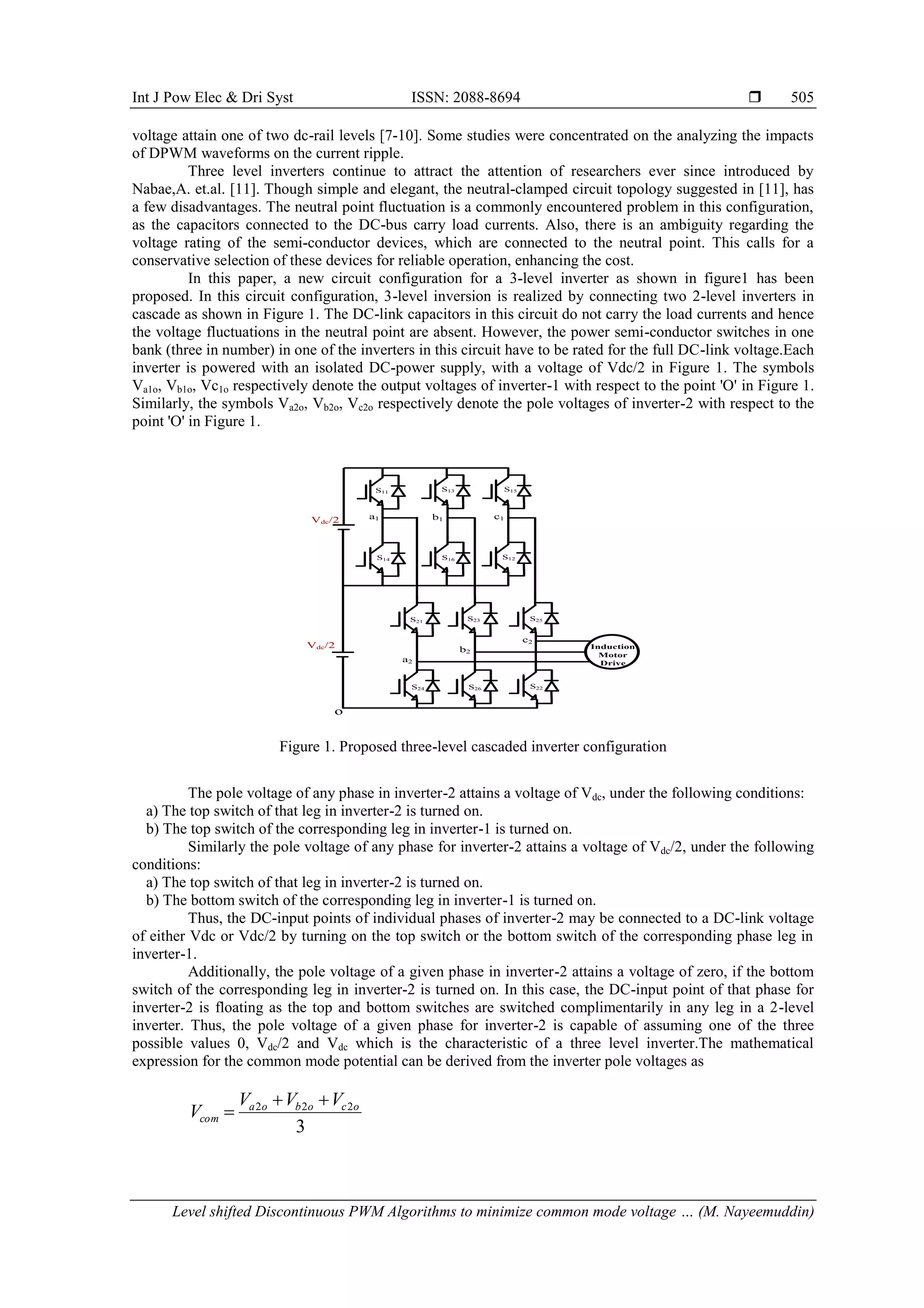 Int J Pow Elec & Dri Syst ISSN: 2088-8694 
Level shifted Discontinuous PWM Algorithms to minimize common mode voltage … (M. Nayeemuddin)
505
voltage attain one of two dc-rail levels [7-10]. Some studies were concentrated on the analyzing the impacts
of DPWM waveforms on the current ripple.
Three level inverters continue to attract the attention of researchers ever since introduced by
Nabae,A. et.al. [11]. Though simple and elegant, the neutral-clamped circuit topology suggested in [11], has
a few disadvantages. The neutral point fluctuation is a commonly encountered problem in this configuration,
as the capacitors connected to the DC-bus carry load currents. Also, there is an ambiguity regarding the
voltage rating of the semi-conductor devices, which are connected to the neutral point. This calls for a
conservative selection of these devices for reliable operation, enhancing the cost.
In this paper, a new circuit configuration for a 3-level inverter as shown in figure1 has been
proposed. In this circuit configuration, 3-level inversion is realized by connecting two 2-level inverters in
cascade as shown in Figure 1. The DC-link capacitors in this circuit do not carry the load currents and hence
the voltage fluctuations in the neutral point are absent. However, the power semi-conductor switches in one
bank (three in number) in one of the inverters in this circuit have to be rated for the full DC-link voltage.Each
inverter is powered with an isolated DC-power supply, with a voltage of Vdc/2 in Figure 1. The symbols
Va1o, Vb1o, Vc1o respectively denote the output voltages of inverter-1 with respect to the point 'O' in Figure 1.
Similarly, the symbols Va2o, Vb2o, Vc2o respectively denote the pole voltages of inverter-2 with respect to the
point 'O' in Figure 1.
S11
c1
b1
a1
Vdc/2 Induction
Motor
Drive
Vdc/2
o
S13 S15
S14 S16 S12
S21 S23 S25
S24 S26 S22
c2
b2
a2
Figure 1. Proposed three-level cascaded inverter configuration
The pole voltage of any phase in inverter-2 attains a voltage of Vdc, under the following conditions:
a) The top switch of that leg in inverter-2 is turned on.
b) The top switch of the corresponding leg in inverter-1 is turned on.
Similarly the pole voltage of any phase for inverter-2 attains a voltage of Vdc/2, under the following
conditions:
a) The top switch of that leg in inverter-2 is turned on.
b) The bottom switch of the corresponding leg in inverter-1 is turned on.
Thus, the DC-input points of individual phases of inverter-2 may be connected to a DC-link voltage
of either Vdc or Vdc/2 by turning on the top switch or the bottom switch of the corresponding phase leg in
inverter-1.
Additionally, the pole voltage of a given phase in inverter-2 attains a voltage of zero, if the bottom
switch of the corresponding leg in inverter-2 is turned on. In this case, the DC-input point of that phase for
inverter-2 is floating as the top and bottom switches are switched complimentarily in any leg in a 2-level
inverter. Thus, the pole voltage of a given phase for inverter-2 is capable of assuming one of the three
possible values 0, Vdc/2 and Vdc which is the characteristic of a three level inverter.The mathematical
expression for the common mode potential can be derived from the inverter pole voltages as
3
2
2
2 o
c
o
b
o
a
com
V
V
V
V



 