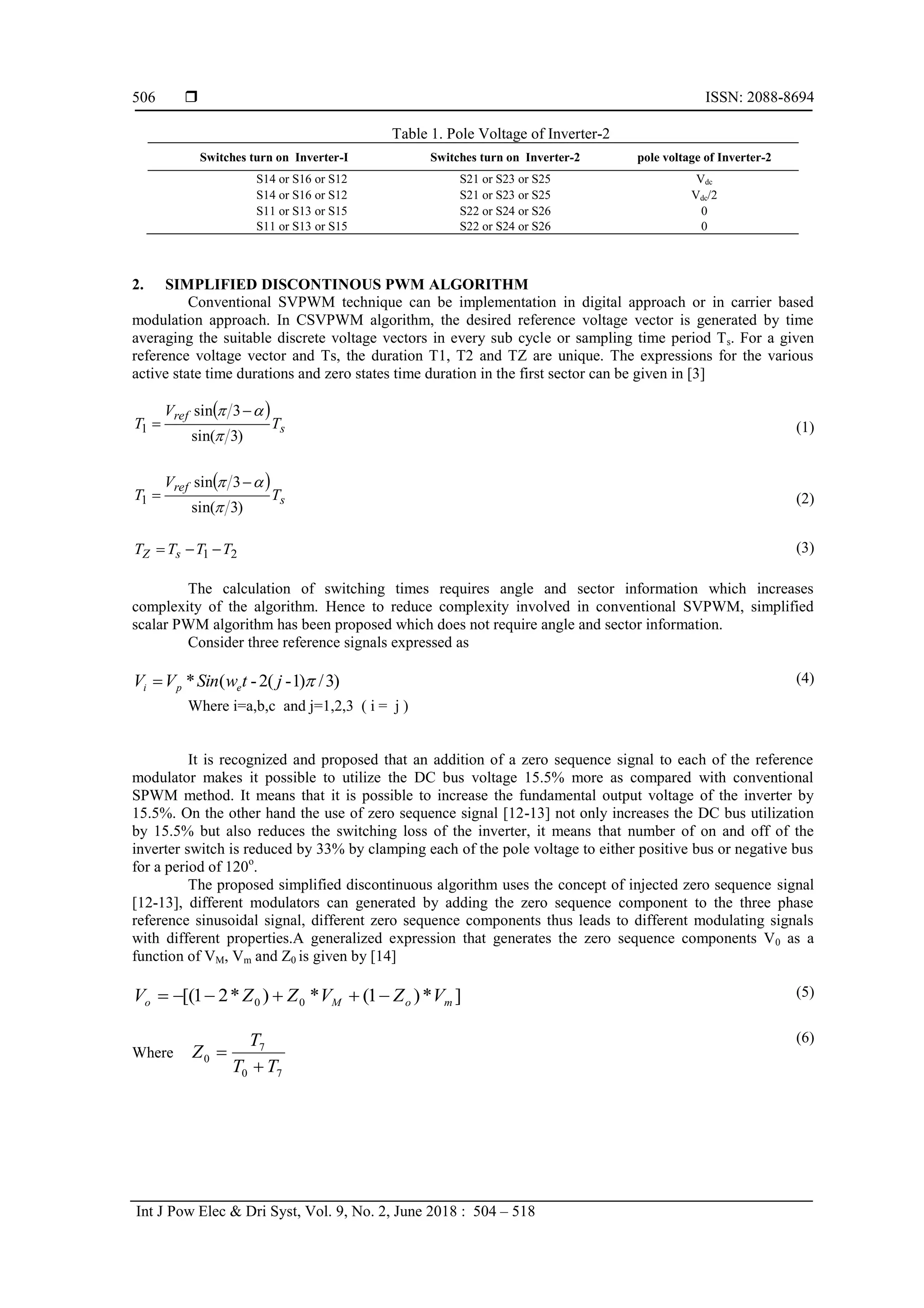  ISSN: 2088-8694
Int J Pow Elec & Dri Syst, Vol. 9, No. 2, June 2018 : 504 – 518
506
Table 1. Pole Voltage of Inverter-2
Switches turn on Inverter-I Switches turn on Inverter-2 pole voltage of Inverter-2
S14 or S16 or S12 S21 or S23 or S25 Vdc
S14 or S16 or S12 S21 or S23 or S25 Vdc/2
S11 or S13 or S15 S22 or S24 or S26 0
S11 or S13 or S15 S22 or S24 or S26 0
2. SIMPLIFIED DISCONTINOUS PWM ALGORITHM
Conventional SVPWM technique can be implementation in digital approach or in carrier based
modulation approach. In CSVPWM algorithm, the desired reference voltage vector is generated by time
averaging the suitable discrete voltage vectors in every sub cycle or sampling time period Ts. For a given
reference voltage vector and Ts, the duration T1, T2 and TZ are unique. The expressions for the various
active state time durations and zero states time duration in the first sector can be given in [3]
 
s
ref
T
V
T
)
3
sin(
3
sin
1


 
 (1)
 
s
ref
T
V
T
)
3
sin(
3
sin
1


 
 (2)
2
1 T
T
T
T s
Z 

 (3)
The calculation of switching times requires angle and sector information which increases
complexity of the algorithm. Hence to reduce complexity involved in conventional SVPWM, simplified
scalar PWM algorithm has been proposed which does not require angle and sector information.
Consider three reference signals expressed as
)
3
/
)
1
-
(
2
-
(
* 
j
t
w
Sin
V
V e
p
i 
Where i=a,b,c and j=1,2,3 ( i = j )
(4)
It is recognized and proposed that an addition of a zero sequence signal to each of the reference
modulator makes it possible to utilize the DC bus voltage 15.5% more as compared with conventional
SPWM method. It means that it is possible to increase the fundamental output voltage of the inverter by
15.5%. On the other hand the use of zero sequence signal [12-13] not only increases the DC bus utilization
by 15.5% but also reduces the switching loss of the inverter, it means that number of on and off of the
inverter switch is reduced by 33% by clamping each of the pole voltage to either positive bus or negative bus
for a period of 120o
.
The proposed simplified discontinuous algorithm uses the concept of injected zero sequence signal
[12-13], different modulators can generated by adding the zero sequence component to the three phase
reference sinusoidal signal, different zero sequence components thus leads to different modulating signals
with different properties.A generalized expression that generates the zero sequence components V0 as a
function of VM, Vm and Z0 is given by [14]
]
*
)
1
(
*
)
*
2
1
[( 0
0 m
o
M
o V
Z
V
Z
Z
V 




 (5)
Where
7
0
7
0
T
T
T
Z


(6)
 