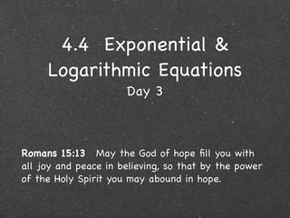4.4 Exponential &
     Logarithmic Equations
                      Day 3



Romans 15:13  May the God of hope ﬁll you with
all joy and peace in believing, so that by the power
of the Holy Spirit you may abound in hope.
 