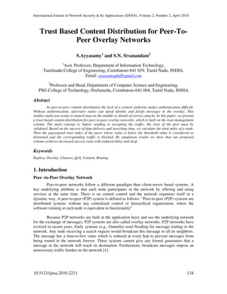 International Journal of Network Security & Its Applications (IJNSA), Volume 2, Number 2, April 2010
10.5121/ijnsa.2010.2211 134
Trust Based Content Distribution for Peer-To-
Peer Overlay Networks
S.Ayyasamy1
and S.N. Sivanandam2
1
Asst. Professor, Department of Information Technology,
Tamilnadu College of Engineering, Coimbatore-641 659, Tamil Nadu, INDIA.
Email: ayyasamyphd@gmail.com
2
Professor and Head, Department of Computer Science and Engineering,
PSG College of Technology, Peelamedu, Coimbatore-641 004, Tamil Nadu, INDIA.
Abstract
In peer-to-peer content distribution the lack of a central authority makes authentication difficult.
Without authentication, adversary nodes can spoof identity and falsify messages in the overlay. This
enables malicious nodes to launch man-in-the-middle or denial-of-service attacks. In this paper, we present
a trust based content distribution for peer-to-peer overlay networks, which is built on the trust management
scheme. The main concept is, before sending or accepting the traffic, the trust of the peer must be
validated. Based on the success of data delivery and searching time, we calculate the trust index of a node.
Then the aggregated trust index of the peers whose value is below the threshold value is considered as
distrusted and the corresponding traffic is blocked. By simulation results we show that our proposed
scheme achieves increased success ratio with reduced delay and drop.
Keywords
Replica, Overlay, Clusters, QoS, Content, Routing
1. Introduction
Peer -to-Peer Overlay Network
Peer-to-peer networks follow a different paradigm than client-server based systems. A
key underlying attribute is that each node participates in the network by offering and using
services at the same time. There is no central control and the network organizes itself in a
dynamic way. A peer-to-peer (P2P) system is defined as follows: “Peer-to-peer (P2P) systems are
distributed systems without any centralized control or hierarchical organization, where the
software running at each node is equivalent in functionality”
Because P2P networks are built at the application layer and use the underlying network
for the exchange of messages, P2P systems are also called overlay networks. P2P networks have
evolved in recent years. Early systems (e.g., Gnutella) used flooding for message routing in the
network. Any node receiving a search request would broadcast this message to all its neighbors.
The message has a time-to-live value which is reduced at every hop to prevent messages from
being routed in the network forever. These systems cannot give any formal guarantees that a
message in the network will reach its destination. Furthermore, broadcast messages impose an
unnecessary traffic burden on the network [1].
 