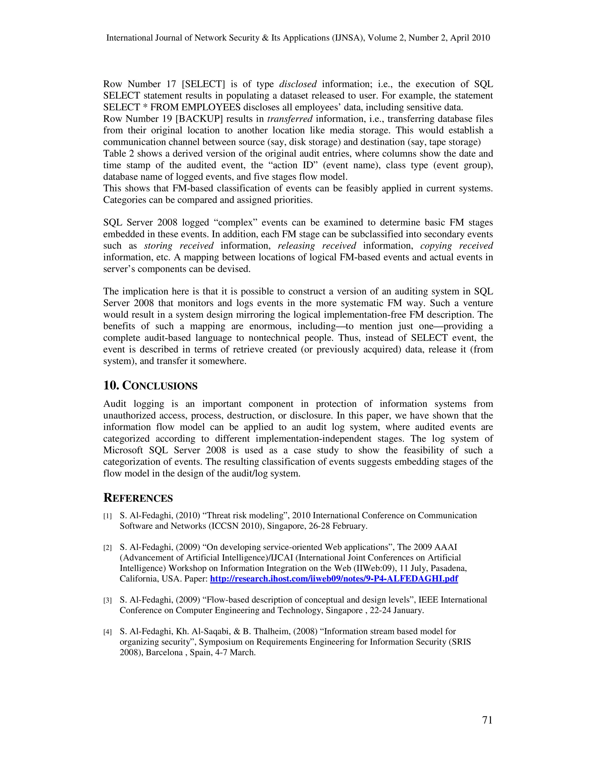 International Journal of Network Security & Its Applications (IJNSA), Volume 2, Number 2, April 2010
71
Row Number 17 [SELECT] is of type disclosed information; i.e., the execution of SQL
SELECT statement results in populating a dataset released to user. For example, the statement
SELECT * FROM EMPLOYEES discloses all employees’ data, including sensitive data.
Row Number 19 [BACKUP] results in transferred information, i.e., transferring database files
from their original location to another location like media storage. This would establish a
communication channel between source (say, disk storage) and destination (say, tape storage)
Table 2 shows a derived version of the original audit entries, where columns show the date and
time stamp of the audited event, the “action ID” (event name), class type (event group),
database name of logged events, and five stages flow model.
This shows that FM-based classification of events can be feasibly applied in current systems.
Categories can be compared and assigned priorities.
SQL Server 2008 logged “complex” events can be examined to determine basic FM stages
embedded in these events. In addition, each FM stage can be subclassified into secondary events
such as storing received information, releasing received information, copying received
information, etc. A mapping between locations of logical FM-based events and actual events in
server’s components can be devised.
The implication here is that it is possible to construct a version of an auditing system in SQL
Server 2008 that monitors and logs events in the more systematic FM way. Such a venture
would result in a system design mirroring the logical implementation-free FM description. The
benefits of such a mapping are enormous, including—to mention just one—providing a
complete audit-based language to nontechnical people. Thus, instead of SELECT event, the
event is described in terms of retrieve created (or previously acquired) data, release it (from
system), and transfer it somewhere.
10. CONCLUSIONS
Audit logging is an important component in protection of information systems from
unauthorized access, process, destruction, or disclosure. In this paper, we have shown that the
information flow model can be applied to an audit log system, where audited events are
categorized according to different implementation-independent stages. The log system of
Microsoft SQL Server 2008 is used as a case study to show the feasibility of such a
categorization of events. The resulting classification of events suggests embedding stages of the
flow model in the design of the audit/log system.
REFERENCES
[1] S. Al-Fedaghi, (2010) “Threat risk modeling”, 2010 International Conference on Communication
Software and Networks (ICCSN 2010), Singapore, 26-28 February.
[2] S. Al-Fedaghi, (2009) “On developing service-oriented Web applications”, The 2009 AAAI
(Advancement of Artificial Intelligence)/IJCAI (International Joint Conferences on Artificial
Intelligence) Workshop on Information Integration on the Web (IIWeb:09), 11 July, Pasadena,
California, USA. Paper: http://research.ihost.com/iiweb09/notes/9-P4-ALFEDAGHI.pdf
[3] S. Al-Fedaghi, (2009) “Flow-based description of conceptual and design levels”, IEEE International
Conference on Computer Engineering and Technology, Singapore , 22-24 January.
[4] S. Al-Fedaghi, Kh. Al-Saqabi, & B. Thalheim, (2008) “Information stream based model for
organizing security”, Symposium on Requirements Engineering for Information Security (SRIS
2008), Barcelona , Spain, 4-7 March.
 