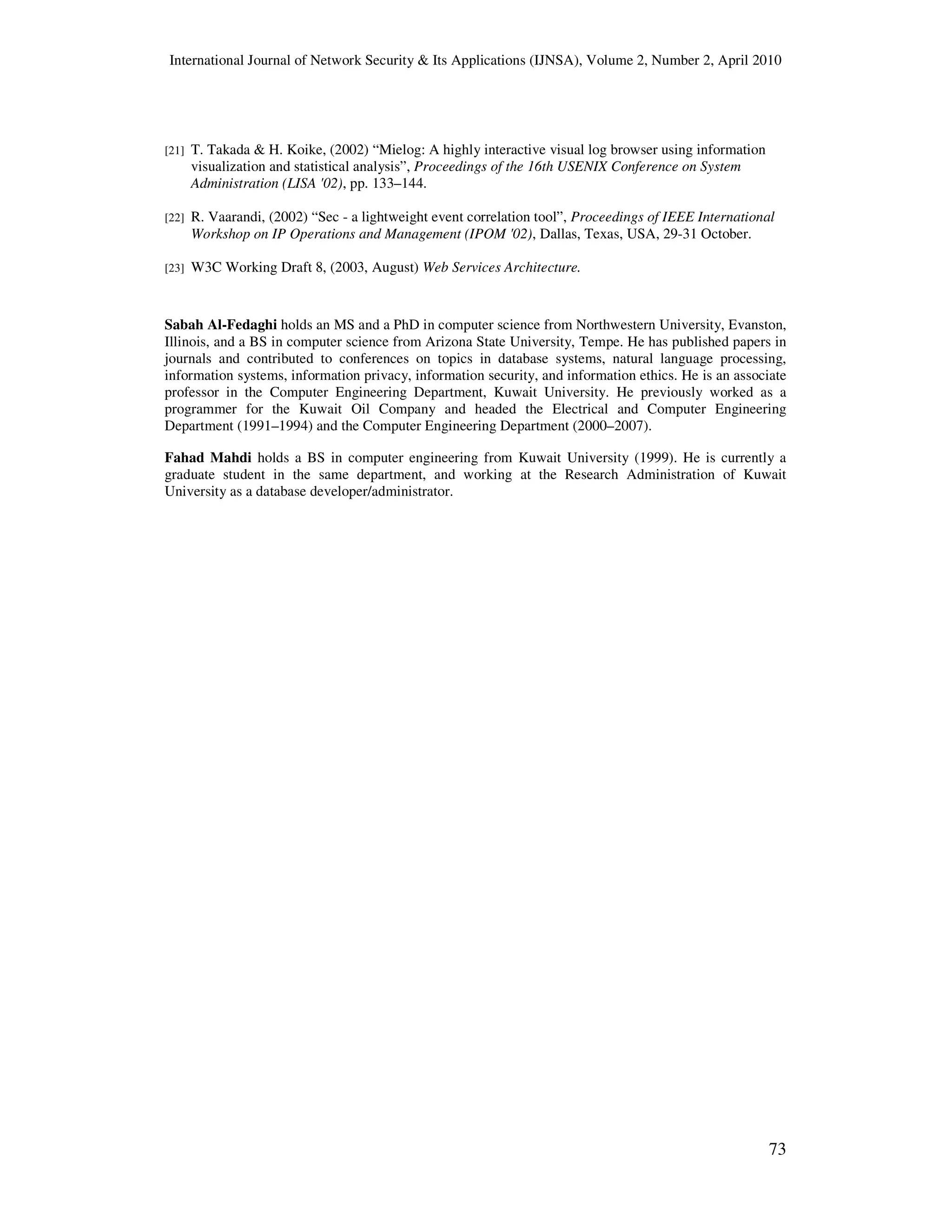 International Journal of Network Security & Its Applications (IJNSA), Volume 2, Number 2, April 2010
73
[21] T. Takada & H. Koike, (2002) “Mielog: A highly interactive visual log browser using information
visualization and statistical analysis”, Proceedings of the 16th USENIX Conference on System
Administration (LISA '02), pp. 133–144.
[22] R. Vaarandi, (2002) “Sec - a lightweight event correlation tool”, Proceedings of IEEE International
Workshop on IP Operations and Management (IPOM '02), Dallas, Texas, USA, 29-31 October.
[23] W3C Working Draft 8, (2003, August) Web Services Architecture.
Sabah Al-Fedaghi holds an MS and a PhD in computer science from Northwestern University, Evanston,
Illinois, and a BS in computer science from Arizona State University, Tempe. He has published papers in
journals and contributed to conferences on topics in database systems, natural language processing,
information systems, information privacy, information security, and information ethics. He is an associate
professor in the Computer Engineering Department, Kuwait University. He previously worked as a
programmer for the Kuwait Oil Company and headed the Electrical and Computer Engineering
Department (1991–1994) and the Computer Engineering Department (2000–2007).
Fahad Mahdi holds a BS in computer engineering from Kuwait University (1999). He is currently a
graduate student in the same department, and working at the Research Administration of Kuwait
University as a database developer/administrator.
 
