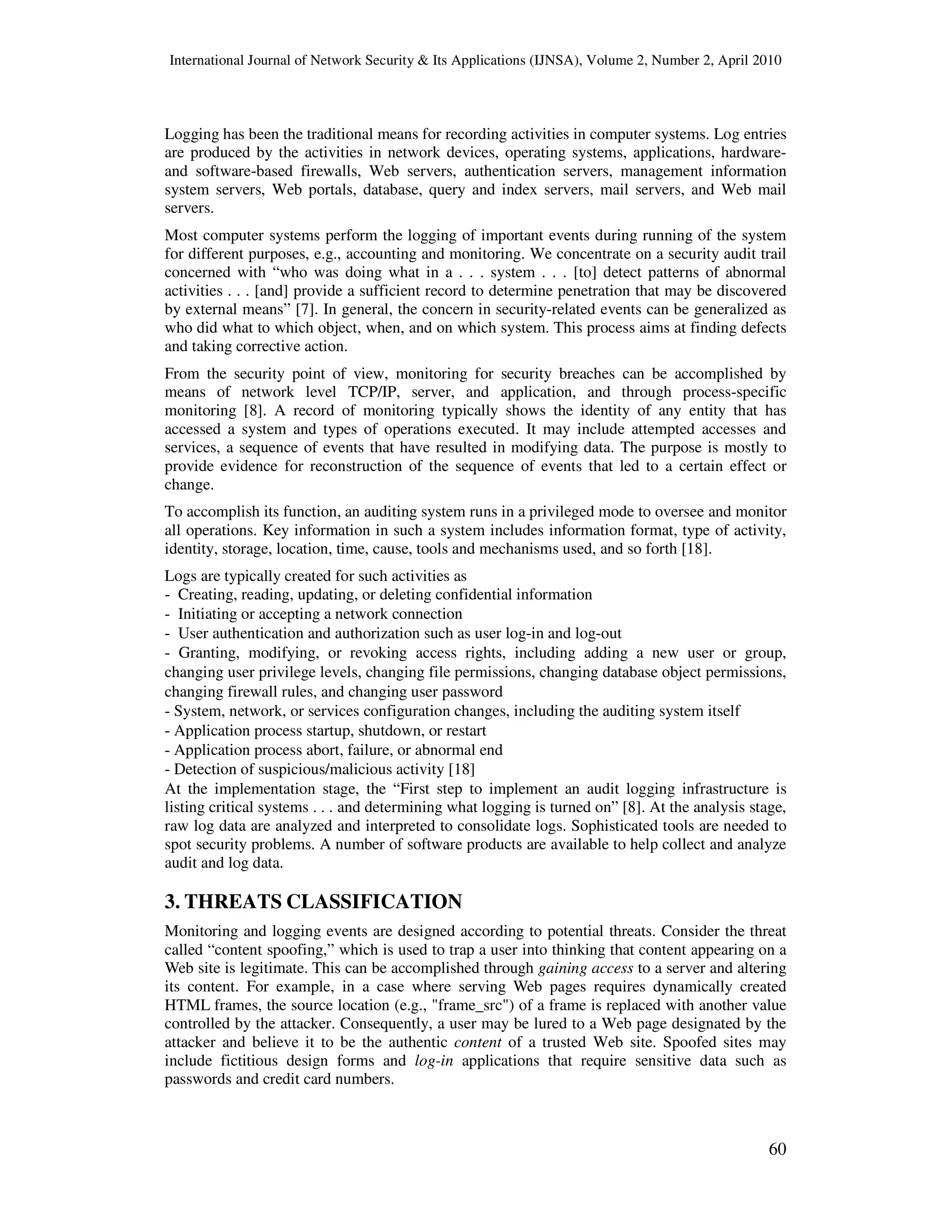 International Journal of Network Security & Its Applications (IJNSA), Volume 2, Number 2, April 2010
60
Logging has been the traditional means for recording activities in computer systems. Log entries
are produced by the activities in network devices, operating systems, applications, hardware-
and software-based firewalls, Web servers, authentication servers, management information
system servers, Web portals, database, query and index servers, mail servers, and Web mail
servers.
Most computer systems perform the logging of important events during running of the system
for different purposes, e.g., accounting and monitoring. We concentrate on a security audit trail
concerned with “who was doing what in a . . . system . . . [to] detect patterns of abnormal
activities . . . [and] provide a sufficient record to determine penetration that may be discovered
by external means” [7]. In general, the concern in security-related events can be generalized as
who did what to which object, when, and on which system. This process aims at finding defects
and taking corrective action.
From the security point of view, monitoring for security breaches can be accomplished by
means of network level TCP/IP, server, and application, and through process-specific
monitoring [8]. A record of monitoring typically shows the identity of any entity that has
accessed a system and types of operations executed. It may include attempted accesses and
services, a sequence of events that have resulted in modifying data. The purpose is mostly to
provide evidence for reconstruction of the sequence of events that led to a certain effect or
change.
To accomplish its function, an auditing system runs in a privileged mode to oversee and monitor
all operations. Key information in such a system includes information format, type of activity,
identity, storage, location, time, cause, tools and mechanisms used, and so forth [18].
Logs are typically created for such activities as
- Creating, reading, updating, or deleting confidential information
- Initiating or accepting a network connection
- User authentication and authorization such as user log-in and log-out
- Granting, modifying, or revoking access rights, including adding a new user or group,
changing user privilege levels, changing file permissions, changing database object permissions,
changing firewall rules, and changing user password
- System, network, or services configuration changes, including the auditing system itself
- Application process startup, shutdown, or restart
- Application process abort, failure, or abnormal end
- Detection of suspicious/malicious activity [18]
At the implementation stage, the “First step to implement an audit logging infrastructure is
listing critical systems . . . and determining what logging is turned on” [8]. At the analysis stage,
raw log data are analyzed and interpreted to consolidate logs. Sophisticated tools are needed to
spot security problems. A number of software products are available to help collect and analyze
audit and log data.
3. THREATS CLASSIFICATION
Monitoring and logging events are designed according to potential threats. Consider the threat
called “content spoofing,” which is used to trap a user into thinking that content appearing on a
Web site is legitimate. This can be accomplished through gaining access to a server and altering
its content. For example, in a case where serving Web pages requires dynamically created
HTML frames, the source location (e.g., "frame_src") of a frame is replaced with another value
controlled by the attacker. Consequently, a user may be lured to a Web page designated by the
attacker and believe it to be the authentic content of a trusted Web site. Spoofed sites may
include fictitious design forms and log-in applications that require sensitive data such as
passwords and credit card numbers.
 