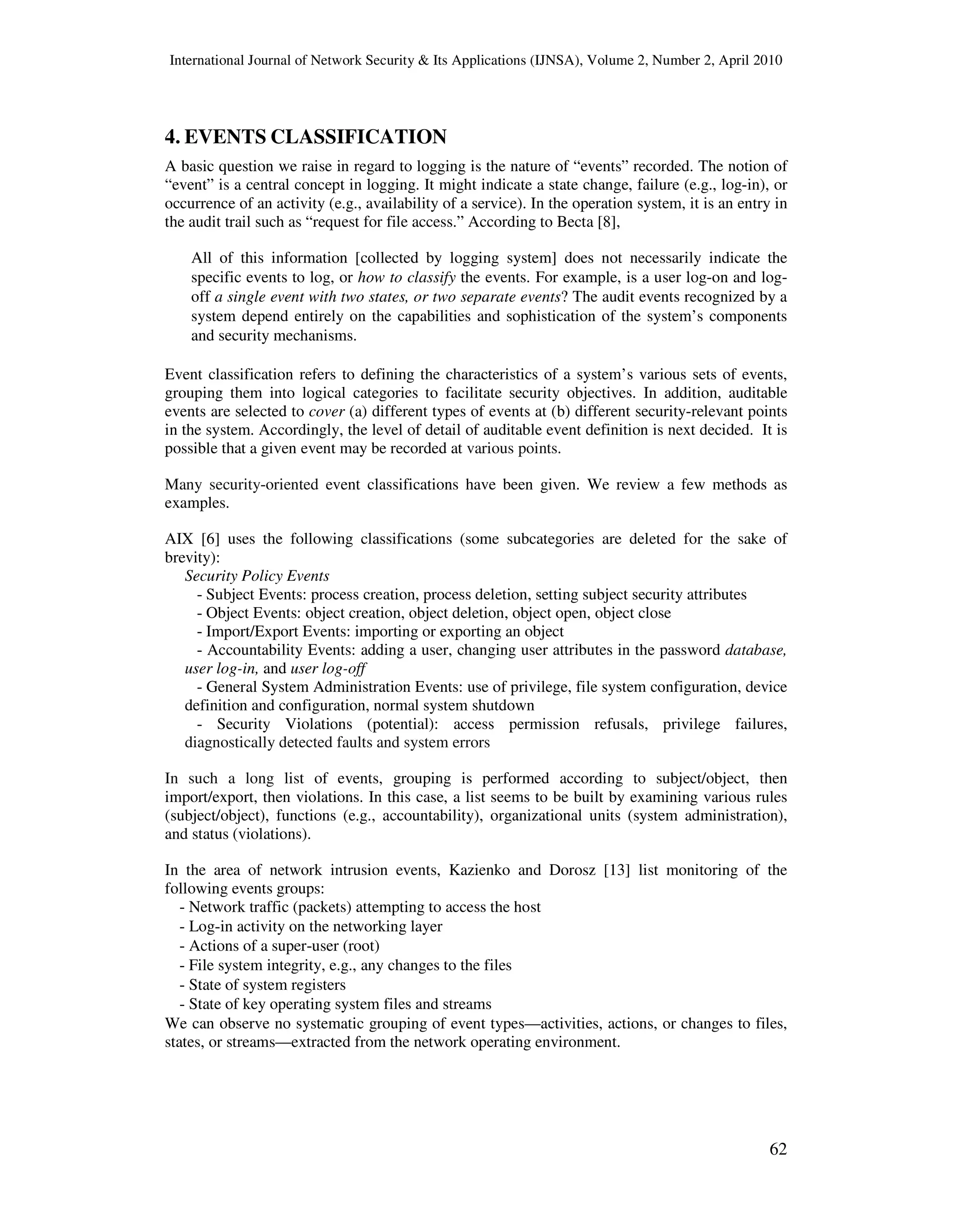 International Journal of Network Security & Its Applications (IJNSA), Volume 2, Number 2, April 2010
62
4. EVENTS CLASSIFICATION
A basic question we raise in regard to logging is the nature of “events” recorded. The notion of
“event” is a central concept in logging. It might indicate a state change, failure (e.g., log-in), or
occurrence of an activity (e.g., availability of a service). In the operation system, it is an entry in
the audit trail such as “request for file access.” According to Becta [8],
All of this information [collected by logging system] does not necessarily indicate the
specific events to log, or how to classify the events. For example, is a user log-on and log-
off a single event with two states, or two separate events? The audit events recognized by a
system depend entirely on the capabilities and sophistication of the system’s components
and security mechanisms.
Event classification refers to defining the characteristics of a system’s various sets of events,
grouping them into logical categories to facilitate security objectives. In addition, auditable
events are selected to cover (a) different types of events at (b) different security-relevant points
in the system. Accordingly, the level of detail of auditable event definition is next decided. It is
possible that a given event may be recorded at various points.
Many security-oriented event classifications have been given. We review a few methods as
examples.
AIX [6] uses the following classifications (some subcategories are deleted for the sake of
brevity):
Security Policy Events
- Subject Events: process creation, process deletion, setting subject security attributes
- Object Events: object creation, object deletion, object open, object close
- Import/Export Events: importing or exporting an object
- Accountability Events: adding a user, changing user attributes in the password database,
user log-in, and user log-off
- General System Administration Events: use of privilege, file system configuration, device
definition and configuration, normal system shutdown
- Security Violations (potential): access permission refusals, privilege failures,
diagnostically detected faults and system errors
In such a long list of events, grouping is performed according to subject/object, then
import/export, then violations. In this case, a list seems to be built by examining various rules
(subject/object), functions (e.g., accountability), organizational units (system administration),
and status (violations).
In the area of network intrusion events, Kazienko and Dorosz [13] list monitoring of the
following events groups:
- Network traffic (packets) attempting to access the host
- Log-in activity on the networking layer
- Actions of a super-user (root)
- File system integrity, e.g., any changes to the files
- State of system registers
- State of key operating system files and streams
We can observe no systematic grouping of event types—activities, actions, or changes to files,
states, or streams—extracted from the network operating environment.
 
