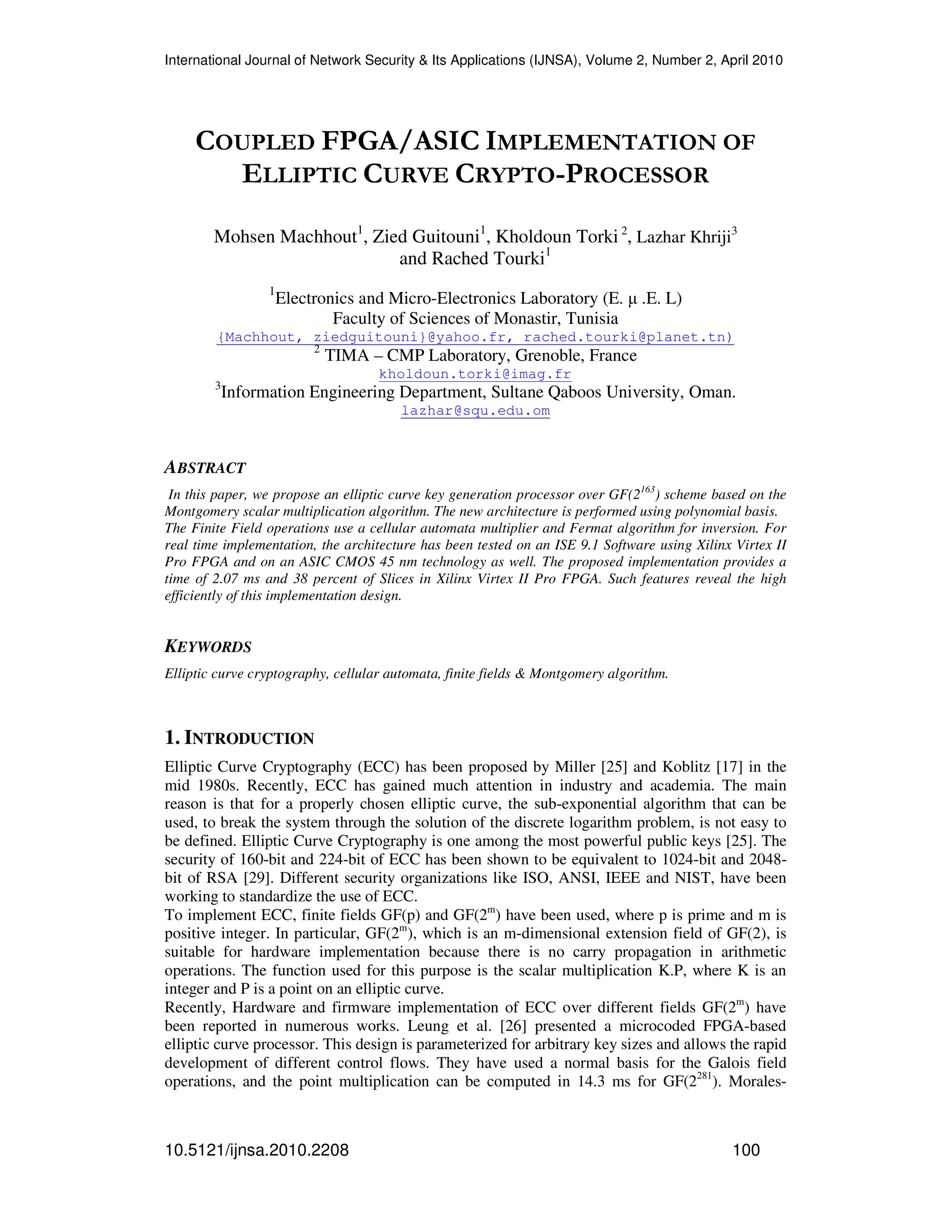 International Journal of Network Security & Its Applications (IJNSA), Volume 2, Number 2, April 2010
10.5121/ijnsa.2010.2208 100
COUPLED FPGA/ASIC IMPLEMENTATION OF
ELLIPTIC CURVE CRYPTO-PROCESSOR
Mohsen Machhout1
, Zied Guitouni1
, Kholdoun Torki 2
, Lazhar Khriji3
and Rached Tourki1
1
Electronics and Micro-Electronics Laboratory (E. µ .E. L)
Faculty of Sciences of Monastir, Tunisia
{Machhout, ziedguitouni}@yahoo.fr, rached.tourki@planet.tn)
2
TIMA – CMP Laboratory, Grenoble, France
kholdoun.torki@imag.fr
3
Information Engineering Department, Sultane Qaboos University, Oman.
lazhar@squ.edu.om
ABSTRACT
In this paper, we propose an elliptic curve key generation processor over GF(2163
) scheme based on the
Montgomery scalar multiplication algorithm. The new architecture is performed using polynomial basis.
The Finite Field operations use a cellular automata multiplier and Fermat algorithm for inversion. For
real time implementation, the architecture has been tested on an ISE 9.1 Software using Xilinx Virtex II
Pro FPGA and on an ASIC CMOS 45 nm technology as well. The proposed implementation provides a
time of 2.07 ms and 38 percent of Slices in Xilinx Virtex II Pro FPGA. Such features reveal the high
efficiently of this implementation design.
KEYWORDS
Elliptic curve cryptography, cellular automata, finite fields & Montgomery algorithm.
1. INTRODUCTION
Elliptic Curve Cryptography (ECC) has been proposed by Miller [25] and Koblitz [17] in the
mid 1980s. Recently, ECC has gained much attention in industry and academia. The main
reason is that for a properly chosen elliptic curve, the sub-exponential algorithm that can be
used, to break the system through the solution of the discrete logarithm problem, is not easy to
be defined. Elliptic Curve Cryptography is one among the most powerful public keys [25]. The
security of 160-bit and 224-bit of ECC has been shown to be equivalent to 1024-bit and 2048-
bit of RSA [29]. Different security organizations like ISO, ANSI, IEEE and NIST, have been
working to standardize the use of ECC.
To implement ECC, finite fields GF(p) and GF(2m
) have been used, where p is prime and m is
positive integer. In particular, GF(2m
), which is an m-dimensional extension field of GF(2), is
suitable for hardware implementation because there is no carry propagation in arithmetic
operations. The function used for this purpose is the scalar multiplication K.P, where K is an
integer and P is a point on an elliptic curve.
Recently, Hardware and firmware implementation of ECC over different fields GF(2m
) have
been reported in numerous works. Leung et al. [26] presented a microcoded FPGA-based
elliptic curve processor. This design is parameterized for arbitrary key sizes and allows the rapid
development of different control flows. They have used a normal basis for the Galois field
operations, and the point multiplication can be computed in 14.3 ms for GF(2281
). Morales-
 