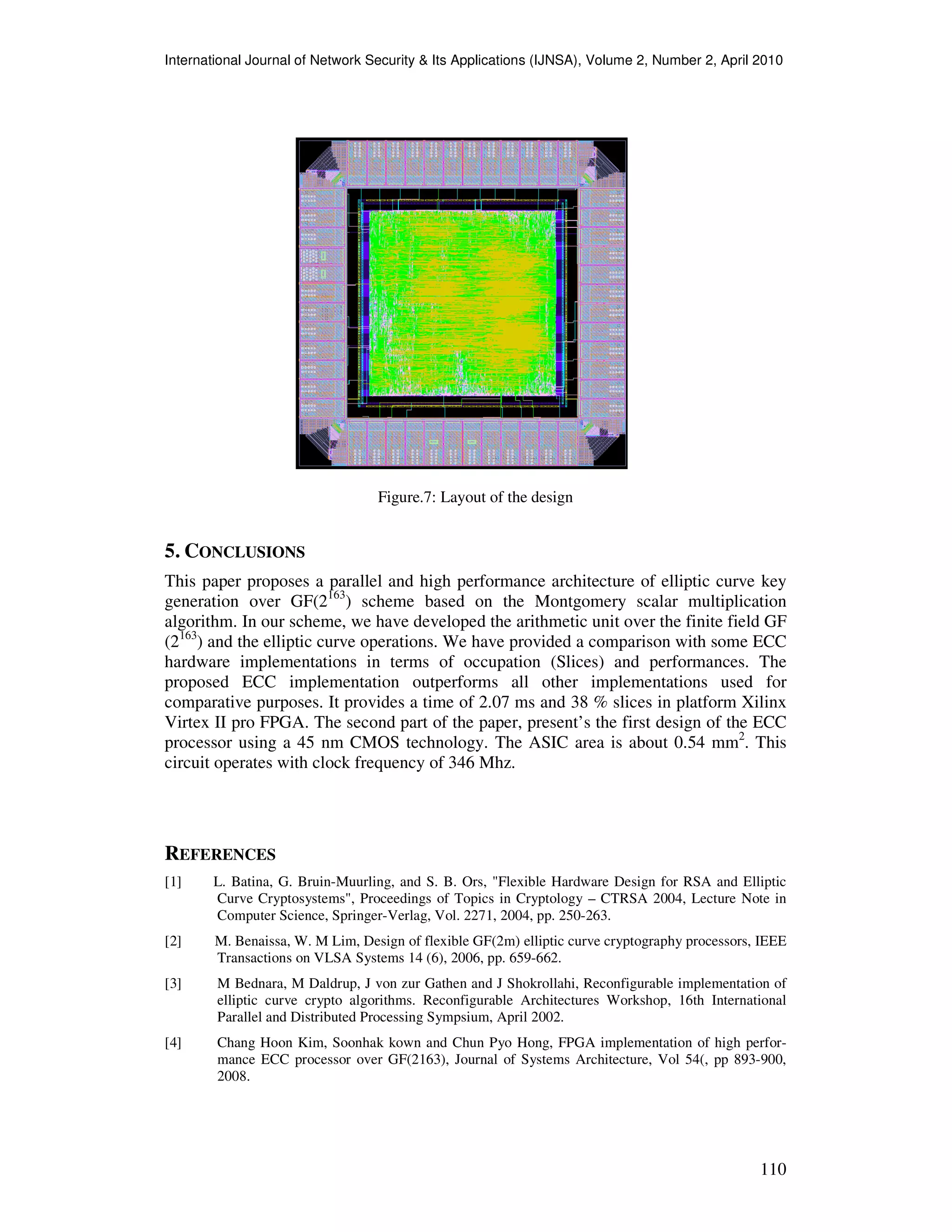 International Journal of Network Security & Its Applications (IJNSA), Volume 2, Number 2, April 2010
110
Figure.7: Layout of the design
5. CONCLUSIONS
This paper proposes a parallel and high performance architecture of elliptic curve key
generation over GF(2163
) scheme based on the Montgomery scalar multiplication
algorithm. In our scheme, we have developed the arithmetic unit over the finite field GF
(2163
) and the elliptic curve operations. We have provided a comparison with some ECC
hardware implementations in terms of occupation (Slices) and performances. The
proposed ECC implementation outperforms all other implementations used for
comparative purposes. It provides a time of 2.07 ms and 38 % slices in platform Xilinx
Virtex II pro FPGA. The second part of the paper, present’s the first design of the ECC
processor using a 45 nm CMOS technology. The ASIC area is about 0.54 mm2
. This
circuit operates with clock frequency of 346 Mhz.
REFERENCES
[1] L. Batina, G. Bruin-Muurling, and S. B. Ors, "Flexible Hardware Design for RSA and Elliptic
Curve Cryptosystems", Proceedings of Topics in Cryptology – CTRSA 2004, Lecture Note in
Computer Science, Springer-Verlag, Vol. 2271, 2004, pp. 250-263.
[2] M. Benaissa, W. M Lim, Design of flexible GF(2m) elliptic curve cryptography processors, IEEE
Transactions on VLSA Systems 14 (6), 2006, pp. 659-662.
[3] M Bednara, M Daldrup, J von zur Gathen and J Shokrollahi, Reconfigurable implementation of
elliptic curve crypto algorithms. Reconfigurable Architectures Workshop, 16th International
Parallel and Distributed Processing Sympsium, April 2002.
[4] Chang Hoon Kim, Soonhak kown and Chun Pyo Hong, FPGA implementation of high perfor-
mance ECC processor over GF(2163), Journal of Systems Architecture, Vol 54(, pp 893-900,
2008.
 