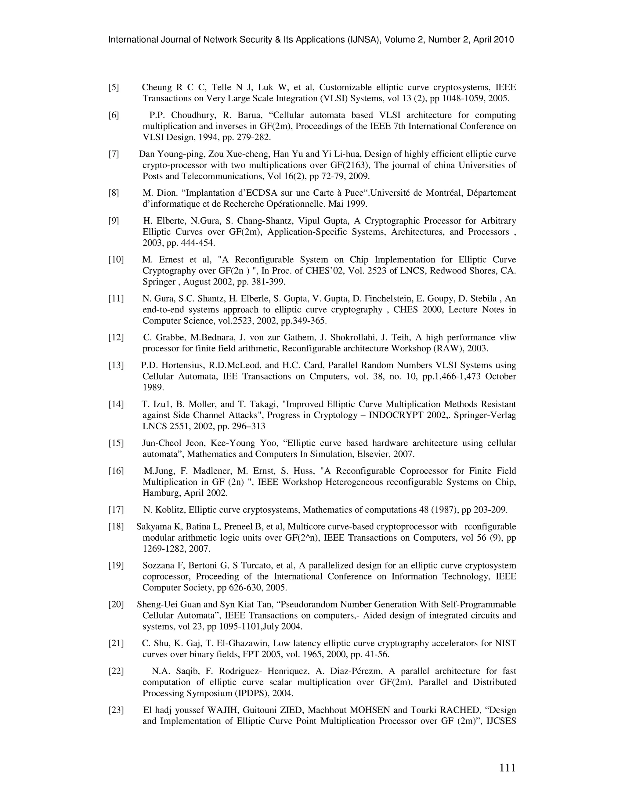 International Journal of Network Security & Its Applications (IJNSA), Volume 2, Number 2, April 2010
111
[5] Cheung R C C, Telle N J, Luk W, et al, Customizable elliptic curve cryptosystems, IEEE
Transactions on Very Large Scale Integration (VLSI) Systems, vol 13 (2), pp 1048-1059, 2005.
[6] P.P. Choudhury, R. Barua, “Cellular automata based VLSI architecture for computing
multiplication and inverses in GF(2m), Proceedings of the IEEE 7th International Conference on
VLSI Design, 1994, pp. 279-282.
[7] Dan Young-ping, Zou Xue-cheng, Han Yu and Yi Li-hua, Design of highly efficient elliptic curve
crypto-processor with two multiplications over GF(2163), The journal of china Universities of
Posts and Telecommunications, Vol 16(2), pp 72-79, 2009.
[8] M. Dion. “Implantation d’ECDSA sur une Carte à Puce“.Université de Montréal, Département
d’informatique et de Recherche Opérationnelle. Mai 1999.
[9] H. Elberte, N.Gura, S. Chang-Shantz, Vipul Gupta, A Cryptographic Processor for Arbitrary
Elliptic Curves over GF(2m), Application-Specific Systems, Architectures, and Processors ,
2003, pp. 444-454.
[10] M. Ernest et al, "A Reconfigurable System on Chip Implementation for Elliptic Curve
Cryptography over GF(2n ) ", In Proc. of CHES’02, Vol. 2523 of LNCS, Redwood Shores, CA.
Springer , August 2002, pp. 381-399.
[11] N. Gura, S.C. Shantz, H. Elberle, S. Gupta, V. Gupta, D. Finchelstein, E. Goupy, D. Stebila , An
end-to-end systems approach to elliptic curve cryptography , CHES 2000, Lecture Notes in
Computer Science, vol.2523, 2002, pp.349-365.
[12] C. Grabbe, M.Bednara, J. von zur Gathem, J. Shokrollahi, J. Teih, A high performance vliw
processor for finite field arithmetic, Reconfigurable architecture Workshop (RAW), 2003.
[13] P.D. Hortensius, R.D.McLeod, and H.C. Card, Parallel Random Numbers VLSI Systems using
Cellular Automata, IEE Transactions on Cmputers, vol. 38, no. 10, pp.1,466-1,473 October
1989.
[14] T. Izu1, B. Moller, and T. Takagi, "Improved Elliptic Curve Multiplication Methods Resistant
against Side Channel Attacks", Progress in Cryptology – INDOCRYPT 2002,. Springer-Verlag
LNCS 2551, 2002, pp. 296–313
[15] Jun-Cheol Jeon, Kee-Young Yoo, “Elliptic curve based hardware architecture using cellular
automata”, Mathematics and Computers In Simulation, Elsevier, 2007.
[16] M.Jung, F. Madlener, M. Ernst, S. Huss, "A Reconfigurable Coprocessor for Finite Field
Multiplication in GF (2n) ", IEEE Workshop Heterogeneous reconfigurable Systems on Chip,
Hamburg, April 2002.
[17] N. Koblitz, Elliptic curve cryptosystems, Mathematics of computations 48 (1987), pp 203-209.
[18] Sakyama K, Batina L, Preneel B, et al, Multicore curve-based cryptoprocessor with rconfigurable
modular arithmetic logic units over GF(2^n), IEEE Transactions on Computers, vol 56 (9), pp
1269-1282, 2007.
[19] Sozzana F, Bertoni G, S Turcato, et al, A parallelized design for an elliptic curve cryptosystem
coprocessor, Proceeding of the International Conference on Information Technology, IEEE
Computer Society, pp 626-630, 2005.
[20] Sheng-Uei Guan and Syn Kiat Tan, “Pseudorandom Number Generation With Self-Programmable
Cellular Automata”, IEEE Transactions on computers,- Aided design of integrated circuits and
systems, vol 23, pp 1095-1101,July 2004.
[21] C. Shu, K. Gaj, T. El-Ghazawin, Low latency elliptic curve cryptography accelerators for NIST
curves over binary fields, FPT 2005, vol. 1965, 2000, pp. 41-56.
[22] N.A. Saqib, F. Rodriguez- Henriquez, A. Diaz-Pérezm, A parallel architecture for fast
computation of elliptic curve scalar multiplication over GF(2m), Parallel and Distributed
Processing Symposium (IPDPS), 2004.
[23] El hadj youssef WAJIH, Guitouni ZIED, Machhout MOHSEN and Tourki RACHED, “Design
and Implementation of Elliptic Curve Point Multiplication Processor over GF (2m)”, IJCSES
 