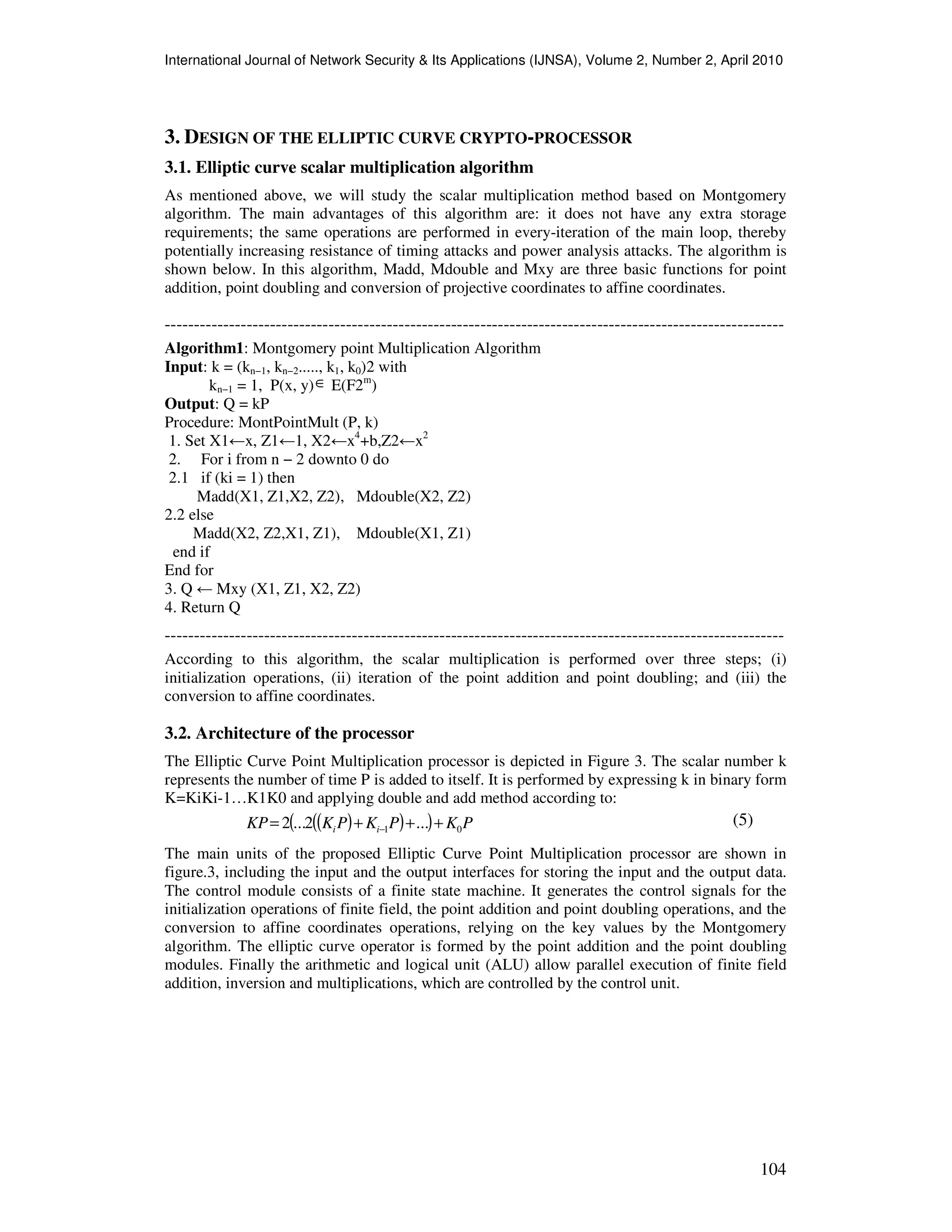 International Journal of Network Security & Its Applications (IJNSA), Volume 2, Number 2, April 2010
104
3. DESIGN OF THE ELLIPTIC CURVE CRYPTO-PROCESSOR
3.1. Elliptic curve scalar multiplication algorithm
As mentioned above, we will study the scalar multiplication method based on Montgomery
algorithm. The main advantages of this algorithm are: it does not have any extra storage
requirements; the same operations are performed in every-iteration of the main loop, thereby
potentially increasing resistance of timing attacks and power analysis attacks. The algorithm is
shown below. In this algorithm, Madd, Mdouble and Mxy are three basic functions for point
addition, point doubling and conversion of projective coordinates to affine coordinates.
----------------------------------------------------------------------------------------------------------
Algorithm1: Montgomery point Multiplication Algorithm
Input: k = (kn−1, kn−2....., k1, k0)2 with
kn−1 = 1, P(x, y)∈ E(F2m
)
Output: Q = kP
Procedure: MontPointMult (P, k)
1. Set X1←x, Z1←1, X2←x4
+b,Z2←x2
2. For i from n − 2 downto 0 do
2.1 if (ki = 1) then
Madd(X1, Z1,X2, Z2), Mdouble(X2, Z2)
2.2 else
Madd(X2, Z2,X1, Z1), Mdouble(X1, Z1)
end if
End for
3. Q ← Mxy (X1, Z1, X2, Z2)
4. Return Q
----------------------------------------------------------------------------------------------------------
According to this algorithm, the scalar multiplication is performed over three steps; (i)
initialization operations, (ii) iteration of the point addition and point doubling; and (iii) the
conversion to affine coordinates.
3.2. Architecture of the processor
The Elliptic Curve Point Multiplication processor is depicted in Figure 3. The scalar number k
represents the number of time P is added to itself. It is performed by expressing k in binary form
K=KiKi-1…K1K0 and applying double and add method according to:
The main units of the proposed Elliptic Curve Point Multiplication processor are shown in
figure.3, including the input and the output interfaces for storing the input and the output data.
The control module consists of a finite state machine. It generates the control signals for the
initialization operations of finite field, the point addition and point doubling operations, and the
conversion to affine coordinates operations, relying on the key values by the Montgomery
algorithm. The elliptic curve operator is formed by the point addition and the point doubling
modules. Finally the arithmetic and logical unit (ALU) allow parallel execution of finite field
addition, inversion and multiplications, which are controlled by the control unit.
( )( )( ) PKPKPKKP ii 01 ...2...2 +++= −
(5)
 