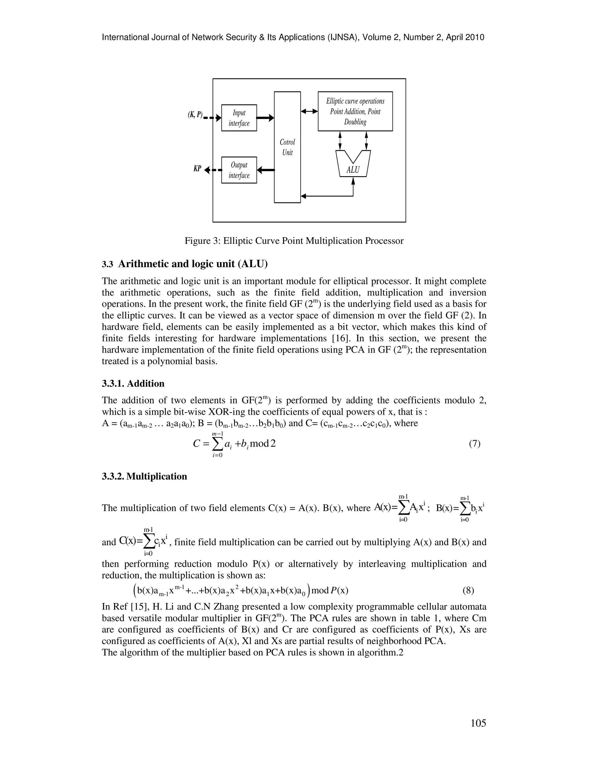 International Journal of Network Security & Its Applications (IJNSA), Volume 2, Number 2, April 2010
105
Input
interface
Output
interface
Cotrol
Unit
Elliptic curve operations
Point Addition, Point
Doubling
ALU
(K, P)
KP
Figure 3: Elliptic Curve Point Multiplication Processor
3.3 Arithmetic and logic unit (ALU)
The arithmetic and logic unit is an important module for elliptical processor. It might complete
the arithmetic operations, such as the finite field addition, multiplication and inversion
operations. In the present work, the finite field GF (2m
) is the underlying field used as a basis for
the elliptic curves. It can be viewed as a vector space of dimension m over the field GF (2). In
hardware field, elements can be easily implemented as a bit vector, which makes this kind of
finite fields interesting for hardware implementations [16]. In this section, we present the
hardware implementation of the finite field operations using PCA in GF (2m
); the representation
treated is a polynomial basis.
3.3.1. Addition
The addition of two elements in GF(2m
) is performed by adding the coefficients modulo 2,
which is a simple bit-wise XOR-ing the coefficients of equal powers of x, that is :
A = (am-1am-2 … a2a1a0); B = (bm-1bm-2…b2b1b0) and C= (cm-1cm-2…c2c1c0), where
2mod
1
0
i
m
i
i baC += ∑
−
=
(7)
3.3.2. Multiplication
The multiplication of two field elements C(x) = A(x). B(x), where
m-1
i
i
i=0
A(x)= Ax∑ ;
m-1
i
i
i=0
B(x)= b x∑
and
m-1
i
i
i=0
C(x)= cx∑ , finite field multiplication can be carried out by multiplying A(x) and B(x) and
then performing reduction modulo P(x) or alternatively by interleaving multiplication and
reduction, the multiplication is shown as:
( )m-1 2
m-1 2 1 0b(x)a x +...+b(x)a x +b(x)a x+b(x)a mod (x)P (8)
In Ref [15], H. Li and C.N Zhang presented a low complexity programmable cellular automata
based versatile modular multiplier in GF(2m
). The PCA rules are shown in table 1, where Cm
are configured as coefficients of B(x) and Cr are configured as coefficients of P(x), Xs are
configured as coefficients of A(x), Xl and Xs are partial results of neighborhood PCA.
The algorithm of the multiplier based on PCA rules is shown in algorithm.2
 