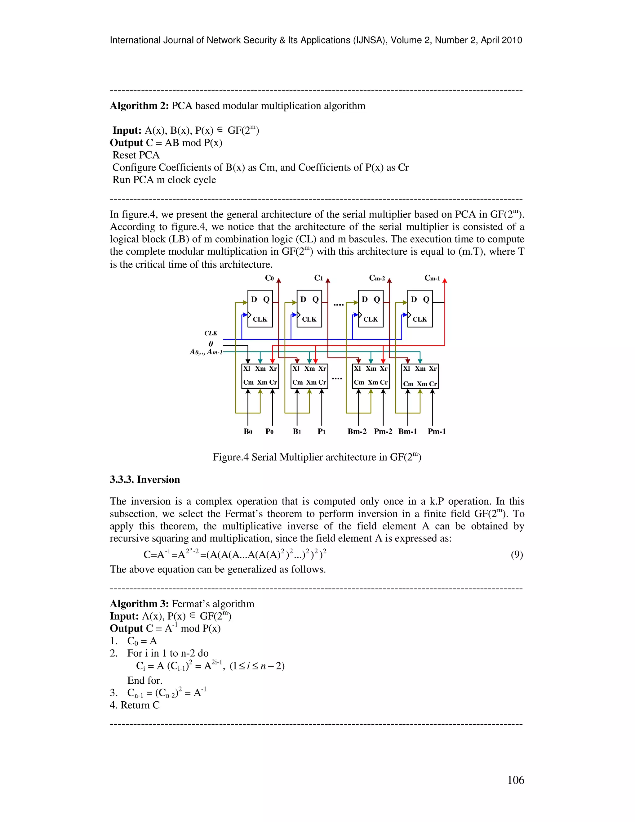 International Journal of Network Security & Its Applications (IJNSA), Volume 2, Number 2, April 2010
106
----------------------------------------------------------------------------------------------------------
Algorithm 2: PCA based modular multiplication algorithm
Input: A(x), B(x), P(x) ∈ GF(2m
)
Output C = AB mod P(x)
Reset PCA
Configure Coefficients of B(x) as Cm, and Coefficients of P(x) as Cr
Run PCA m clock cycle
----------------------------------------------------------------------------------------------------------
In figure.4, we present the general architecture of the serial multiplier based on PCA in GF(2m
).
According to figure.4, we notice that the architecture of the serial multiplier is consisted of a
logical block (LB) of m combination logic (CL) and m bascules. The execution time to compute
the complete modular multiplication in GF(2m
) with this architecture is equal to (m.T), where T
is the critical time of this architecture.
D Q
CLK
D Q
CLK
D Q
CLK
D Q
CLK
Xl Xm Xr
Cm Xm Cr
Xl Xm Xr Xl Xm Xr Xl Xm Xr
....
C0 C1 Cm-2 Cm-1
CLK
0
A0,.., Am-1
B0 P0 B1 P1 Bm-2 Pm-2 Bm-1 Pm-1
Cm Xm Cr Cm Xm Cr Cm Xm Cr
....
Figure.4 Serial Multiplier architecture in GF(2m
)
3.3.3. Inversion
The inversion is a complex operation that is computed only once in a k.P operation. In this
subsection, we select the Fermat’s theorem to perform inversion in a finite field GF(2m
). To
apply this theorem, the multiplicative inverse of the field element A can be obtained by
recursive squaring and multiplication, since the field element A is expressed as:
n
-1 2 -2 2 2 2 2 2
C=A =A =(A(A(A...A(A(A) ) ...) ) ) (9)
The above equation can be generalized as follows.
----------------------------------------------------------------------------------------------------------
Algorithm 3: Fermat’s algorithm
Input: A(x), P(x) ∈ GF(2m
)
Output C = A-1
mod P(x)
1. C0 = A
2. For i in 1 to n-2 do
Ci = A (Ci-1)2
= A2i-1
, (1 2)i n≤ ≤ −
End for.
3. Cn-1 = (Cn-2)2
= A-1
4. Return C
----------------------------------------------------------------------------------------------------------
 