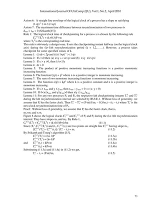 73
Axiom 6: A straight line envelope of the logical clock of a process has a slope m satisfying
(1+ρ)-1
≤ m ≤ (1+ρ)
Axiom 7: The maximum time difference between resynchronization of two processes is
dmin = tdel > 0 (Srikanth[15])
Rule 1: The logical clock time of checkpointing for a process x is chosen by the following rule
Cx
k+1
(Tx
k
) = (k+0.5)P +α
where Tx
k
is the corresponding real time.
This rule is obviously a design issue. It sets the checkpointing instant halfway (on the logical clock
axis) during the (k+1)th resynchronization period (k = 1,2,……). However, a process takes
checkpoint for some specified values of k.
Lemma 1: (i) dr < 2ρ and (ii) (1+ρ)-1
> (1-ρ)
Lemma 2: If z >0 then (a) x>y xz>yz and (b) x>y x/z>y/z
Lemma 3: If x > y >0, then 1/x<1/y
Lemma 4: dr > 0
Lemma 5: The product of positive monotonic increasing functions is a positive monotonic
increasing function.
Lemma 6: The function fn(ρ) = ρn
where n is a positive integer is monotone increasing.
Lemma 7: The sum of two monotone increasing functions is monotone increasing.
Lemma 8: The function e(ρ) = kρn
where k is a positive constant and n is a positive integer is
monotone increasing.
Lemma 9: If x ≥ xmin and y ≤ ymax then xmin – ymax > 0 (x- y > 0)
Lemma 10: If 0<x≤xmax and y≥ymin>0 then x/y ≤ xmax/ymin
Lemma 11: For any two processes Ps and Pr, the respective kth checkpointing instants Ts
k
and Tr
k
during the kth resynchronization interval are selected by RULE-1. Without loss of generality, we
assume that Pr has the faster clock. Then Tr
c
– Ts
k
= (P-α)(1/m1 – 0.5/m2) – (t2 – t1) where Tr
c
is the
next clock resynchronization time of Pr.
Proof: Without loss of generality, we assume that Pr has the faster clock, that is,
m1>m2 and t1<t2
Figure 8 shows the logical clocks Cr
k+1
and Cs
k+1
of Pr and Ps during the (k+1)th resynchronization
interval. They have slopes m1 and m2. By Rule-1,
Cr
k+1
(Tr
k
) = Cs
k+1
(Ts
k
) = (k+0.5)P+0.5α (11.1)
Since (Tr
c
, Cr
k+1
(Tr
c
)) and (t1, Cr
k+1
(t1)) are two points on straight line Cr
k+1
having slope m1,
[Cr
k+1
(Tr
c
) - Cr
k+1
(t1)] / (Tr
c
– t1) = m1 (11.2)
By Srikanth and Toueg’s algorithm [15],
Cr
k+1
(Tr
c
) = (k+1)P (11.3a)
Cs
k+1
(Ts
c
) = (k+1)P (11.3b)
and Cr
k+1
(t1) = kP+α (11.4a)
Cs
k+1
(t2) = kP+α (11.4b)
Substituting (11.3a) and (11.4a) in (11.2) we get,
Tr
c
– t1 = (P-α)/m1 (11.5)
 