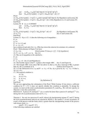 80
and (ii) Dmax > tdel[2ρ3
+6ρ2
+6ρ+4] / [1-2ρ-5ρ2
-4ρ3
-ρ4
]
then Dmax[[1/[(1+ρ)dr]] – (1+ρ)2
] > 2dmin/[(1+ρ)-1
- dr] + Z
Proof:
(1) Dmax[[1/[(1+ρ)dr]] – (1+ρ)2
] > tdel/[dr(1+ρ)][2ρ3
+6ρ2
+6ρ+4] [by Hypothesis and Lemma 28]
(2) Dmax[[1/[(1+ρ)dr]] – (1+ρ)2
] > 2dmin/[(1+ρ)-1
- dr] + Z[by Hypothesis (i), (1) and Lemma 25]
End Proof
Lemma 30: If (i) < 0.2054687
and (ii) Dmax > tdel[2ρ3
+6ρ2
+6ρ+4] / [1-2ρ-5ρ2
-4ρ3
-ρ4
]
then k2 > 2
Proof:
(1) Dmax[[1/[(1+ρ)dr]] – (1+ρ)2
] > 2dmin/[(1+ρ)-1
- dr] + Z [by Hypothesis and Lemma 29]
(2) k2 > 2 [by (1) and Lemma 20]
End Proof
Lemma 31: If ρ < (√2 - 1) then the following set of inequalities :
P π
2
P – – k3 > 0 and
P – – k37 > 0
has a solution if and only if k2 > 2. [This lays down the criterion for existence of a solution]
Proof: With reference to Figure 9 we have
(1) k37 > k3 [from Lemma 19 since ρ < (√2 - 1) by hypothesis]
(2) P – > k37 P – > k3 [by (1)]
(3) The set of inequalities to be satisfied is
P π
2
P – – k37 > 0 [by (2) and Hypothesis]
(4) The feasible region in the P – plane is the triangle ABC. [by (3) and Figure 9]
(5) The triangle ABC exists only if BC lies above A, that is, if π, the y-intercept of BC, is greater
than Ay, the y-coordinate of A. [follows from Figure 9]
(6) A is the intersection of 2 and P – – k37 = 0. So, Ay is given by Ay – 2 – k37 = 0 that is,
Ay = 2 + k37
(7) The required condition is
π > Ay
i.e, π > 2 + k37
i.e., π - k37> 2
or, k2 > 2 [by Definition 5]
End Proof
We are now approaching the culmination of the Proof. While Lemma 18 lays down a sufficient
condition for Tr
c
> Ts
k
, it does not specify whether this condition is attainable. To design the
system, we must set the clock synchronization parameters P, and Dmax. We will now specify, in
Theorem 1, how this can be done.
Definition 8: A process Pr starting Cr
k+1
at t1 is said to be faster than a process Ps starting Cs
k+1
at t2
during the k-th resynchronization interval if t1 < t2.
Theorem 1: For any two processes Ps and Pr whose k-th checkpointing instants Ts
k
and Tr
k
during
the k-th resynchronization interval are selected by RULE-1, the instant Tc
of next occurrence of
event1 of the process with the faster clock is greater than the checkpointing instant of the process
with slower clock, i.e.,
min(Ts
c
, Tr
c
) > max(Ts
k
, Tr
k
)
if the following conditions are satisfied
 