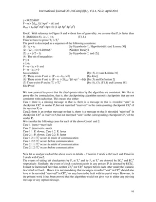 81
< 0.2054687
P – > 2dmin / [(1+ )-1
– dr] and
Dmax > tdel[2ρ3
+6ρ2
+6ρ+4] / [1-2ρ-5ρ2
-4ρ3
-ρ4
]
Proof: With reference to Figure 8 and without loss of generality, we assume that Pr is faster than
Ps (Definition 8), i.e., t1 < t2 (T1.1.)
Then we have to prove Tr
c
> Ts
k
The proof is developed as a sequence of the following assertions:
(1) k2 > 2 [by Hypothesis (i), Hypothesis(iii) and Lemma 30]
(2) (√2 – 1) > 0.2054687 [Number Thoery]
(3) < (√2 – 1) [by Hypothesis (i) and (2)]
(4) The set of inequalities
P π
2
P – – k3 > 0 and
P – – k37 > 0
has a solution [by (3), (1) and Lemma 31]
(5) There exists P and : (P – – k37 > 0) [by 4(iv)]
(6) There exists P and : (P – > 2dmin / [(1+ )-1
– dr]) [by (5) and Definition 2]
(7) There exists P and : Tr
c
> Ts
k
[by (6), (3), (T1.1) and Lemma 18]
End Proof
We now proceed to prove that the checkpoints taken by the algorithm are consistent. We like to
prove this by contradiction, that is, the checkpointing algorithm records checkpoints that are not
consistent with each other. This means that either:
Case1: there is a missing message m that is, there is a message m that is recorded “sent” in
checkpoint CPs
k
in sender Ps but not recorded “received” in the corresponding checkpoint CPr
k
of
the receiver Pr or
Case2: there is an orphan message m that is, there is a message m that is recorded “received” in
checkpoint CPr
k
in receiver Pr but not recorded “sent” in the corresponding checkpoint CPs
k
of the
sender Ps.
We consider the following cases for each of the above Cases1 and 2:
Case 1: (sent∧¬received)
Case 2: (received∧¬sent)
Case 1.1: Pr slower, Case 1.2: Pr faster
Case 2.1: Pr slower, Case 2.2: Pr faster
Case 1.2.1: Tr
k
occurs in midst of communication
Case 1.2.2: Tr
k
occurs before communication
Case 2.1.1: Ts
k
occurs in midst of communication
Case 2.1.2: Ts
k
occurs before communication
Now let us analyze each of the above cases in details – Theorem 2 deals with Case1 and Theorem
3 deals with Case2.
The events of taking kth checkpoints by Ps at Ts
k
and by Pr at Tr
k
are denoted by ECs
k
and ECr
k
respectively. Similarly, the event of clock synchronization in any process Pi is denoted by EClki
c
.
It must be mentioned here that, neither CPs
k
nor CPr
k
happen before each other under the scenario
described in Case1. Hence it is not mandatory that messages recorded “sent” in CPs
k
should also
have to be recorded “received” in CPr
k
, but may have to be dealt with in special ways. However, in
the present work it has been proved that the algorithm would not give rise to either any missing
message or any orphan message.
 