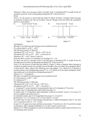 82
Theorem 2: There is no message m that is recorded “sent” in checkpoint CPs
k
in sender Ps but not
recorded “received” in the corresponding checkpoint CPr
k
of the receiver Pr
Proof:
Case1.1: Pr, the receiver is slower than the sender Ps. Figure 10 shows a situation where message
m would be recorded ‘sent’ but not recorded ‘received’ though it does not reflect the assumption
that Pr is slower than Ps.
Pr T1(m) T2(m) Tr
k
T3(m) Pr T1(m) T2(m) Tr
k
T3(m)
Ps T1(m) T2(m) T3(m) Ts
k
Ps T1(m) T2(m) T3(m) Ts
k
Figure 10 Figure 11
Assumptions:
Message m recorded sent and message m not recorded received
Pr is slower than Ps, so ECs
k
→ ECr
k
The following scenario is observed:
Checkpoint CPs
k
at Ps is at Ts
k
(E3(m) → ECs
k
by (i))
Checkpoint CPr
k
at Pr is at Tr
k
(ECr
k
→ E3(m) by (i))
Therefore, ECr
k
→ ECs
k
(from (1) and (2))
From the above we have (3) contradicts (ii) meaning (3) ≡ ¬ (ii)
So, there can not be a message m that is recorded sent in checkpoint CPs
k
in sender Ps but not
recorded received in the corresponding checkpoint CPr
k
of the receiver Pr
Case1.2: Pr, the receiver is faster than the sender Ps. Figure 11 shows a situation where message m
would be recorded sent but not recorded received though it does not reflect the assumption that Pr
is faster than Ps. Here, either of the following cases may happen: 1.2.1. Receiver Pr is blocked in
communication at the checkpointing instant Tr
k
or, 1.2.2. Receiver Pr has taken checkpoint earlier
than sender and is not blocked at checkpointing instant Tr
k
.
Subcase 1.2.1: Assumptions:
Message m recorded sent and message m not recorded received
Pr is faster than Ps, so ECr
k
→ ECs
k
Pr is blocked at Tr
k
The following scenario is observed:
Checkpoint CPs
k
at Ps is at Ts
k
(E3(m) → ECs
k
by i)
Checkpoint at CPr
k
Pr is at Tr
k
(ECr
k
→ E3(m) by i)
3. Assuming Tr
k
occurs in midst of communication, that is, Pr is blocked at Tr
k
(by (iii)):
Pr reaches step 3 of algorithm take_ckpt() following steps 1,2.
Pr reaches step 3.1 of algorithm, takes checkpoint, could not record the “receive” of m since it is
not yet complete and reaches step 3.2.
Pr eventually reaches step 3.5.2 of algorithm from steps 3.3, 3.4 and 3.5.
By Theorem 1, Tr
c
> Ts
k
and by (1) Ts
k
> T3(m). Thus Tr
c
> T3(m)
Pr reaches step 3.6, that is, it had already executed step 3.2 which terminated at time Tr
c
. So, step
3.6 is executed at a time Tex > Tr
c
> T3(m).
In step 3.6.1, Pr again saves state and that saving instant > T3(m) (by (e)). So, Pr records the receipt
of message m. This contradicts hypothesis (i), so, this scenario can not occur.
Subcase 1.2.2: With assumptions (i) and (ii) remaining same and the scenario observed from (1) to
(2) remaining same we have:
 