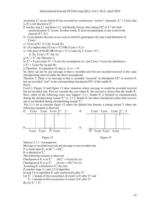 83
Assuming Tr
k
occurs before Pr has executed its synchronous “receive” statement, Tr
k
< T2(m), that
is, Pr is not blocked at Tr
k
Pr reaches step 2.1 and hence 2.2 and thereby freezes after taking CPr
k
at Tr
k
till clock
synchronization Tr
c
occurs. In other words, Pr does not participate in any event in the
interval (Tr
k
, Tr
c
)
b) T2(m) denotes the time of an event in which Pr participates (by step 2 and definition of
T2(m))
c) T2(m) ∉[Tr
k
, Tr
c
] (by 3a and 3b)
d) (3c) implies that ((T2(m) < Tr
k
) OR (T2(m) > Tr
c
))
e) (3d) gives (FALSE OR (T2(m) > Tr
c
)) (since by 3, T2(m) > Tr
k
)
f) So, T2(m) > Tr
c
(by 3e)
g) Tr
c
> Ts
k
(by Theorem 1)
h) Ts
k
> T2(m) (since Ts
k
> T3(m) (by Assumption (i)) and T3(m) > T2(m) (by definition) )
i) Tr
c
> T2(m) (by 3g and 3h)
j) Therefore, 3i contradicts 3f, that is, 3i == ¬ 3f .
So, there can not be any message m that is recorded sent but not recorded received in the same
checkpointing interval under the above assumptions.
Theorem 3: There is no message m that is recorded “received” in checkpoint CPr
k
in receiver Pr
but not recorded “sent” in the corresponding checkpoint CPs
k
of the sender Ps.
Proof:
Case2.1: Figure 12 and Figure 13 show situations where message m would be recorded received
but not recorded sent. First we consider the case where Pr, the receiver is slower than the sender Ps.
Here, either of the following cases may happen: 2.1.1. Sender Ps is blocked in communication
during the checkpointing instant Ts
k
or, 2.1.2. Sender Ps has taken checkpoint earlier than receiver
and is not blocked during checkpointing instant Ts
k
.
For 2.1.1 let us consider figure 12 where the dashed line denotes a timing instant T where the
following situation is observed.
Pr T1(m) T2(m) T3(m) Tr
k
T Pr T1(m) T2(m) T3(m) Tr
k
T
Ps Ps
T1(m) T2(m) Ts
k
T3(m) Ts
k
T1(m) T2(m) T3(m)
Figure 12 Figure 13
Subcase 2.1.1. Assumptions:
Message m recorded received and message m not recorded sent
Ps is faster than Pr, so ECs
k
→ ECr
k
Ps is blocked at Ts
k
The following scenario is observed:
Checkpoint at Ps is at Ts
k
(ECs
k
→ E3(m) by (i))
Checkpoint at Pr is at Tr
k
(E3(m) → ECr
k
by (i))
Assuming Ps is blocked at Ts
k
(by (iii))
Ps reaches steps 3.1 and 3.2 of algorithm
In step 3.4 of algorithm Ps calls wait(event2) after Ts
k
.
Let Tr
c
= Instant of first occurrence of event1 in Pr after Tr
k
and
Ts
c
= Instant of first occurrence of event1 in Ps after Ts
k
By (ii) Ts
c
< Tr
c
 