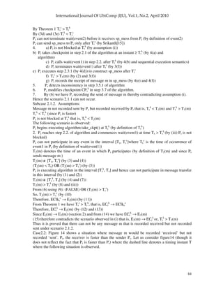 84
By Theorem 1 Ts
c
> Tr
k
By (3d) and (3e) Tr
k
< Tr
c
Ps can not terminate wait(event2) before it receives sp_mess from Pr (by definition of event2)
Pr can send sp_mess to Ps only after Tr
c
(by Srikanth[15])
4. a) Pr is not blocked at Tr
k
(by assumption (i))
b) Pr takes checkpoint in step 2.1 of the algorithm at an instant ≥ Tr
k
(by 4(a) and
algorithm)
c) Pr calls wait(event1) in step 2.2. after Tr
k
(by 4(b) and sequential execution semantics)
d) Pr terminates wait(event1) after Tr
c
(by 3(f))
e) Pr executes step 2.3.1 (by 4(d)) to construct sp_mess after Tr
c
f) Tr
c
> T3(m) (by (2) and 3(f))
g) Pr records the receipt of message m in sp_mess (by 4(e) and 4(f))
5. Ps detects inconsistency in step 3.5.1 of algorithm
6. Ps modifies checkpoint CPs
k
in step 3.7 of the algorithm.
7. By (6) we have Ps recording the send of message m thereby contradicting assumption (i).
Hence the scenario 2.1.1 can not occur.
Subcase 2.1.2. Assumptions:
Message m not recorded sent by Ps but recorded received by Pr that is, Ts
k
< T3(m) and Tr
k
> T3(m)
Ts
k
< Tr
k
(since Ps is faster)
Ps is not blocked at Ts
k
that is, Ts
k
< T2(m)
The following scenario is observed:
Ps begins executing algorithm take_ckpt() at Ts
k
(by definition of Ts
k
)
2. Ps reaches step 2.2. of algorithm and commences wait(event1) at time Tx > Ts
k
(by (iii) Ps is not
blocked)
Ps can not participate in any event in the interval [Tx, Ts
c
]where Ts
c
is the time of occurrence of
event1 in Ps (by definition of wait(event1))
T2(m) denotes the time of an event in which Ps participates (by definition of T2(m) and since Ps
sends message m )
T2(m) ∉ [Tx, Ts
c
] (by (3) and (4))
(T2(m) < Tx) OR (T2(m) > Ts
c
) (by (5))
Ps is executing algorithm in the interval [Ts
k
, Tx] and hence can not participate in message transfer
in this interval (by (1) and (2))
T2(m) ∉ [Ts
k
, Tx] (by (4) and (7))
T2(m) > Ts
k
(by (8) and (iii))
From (6) using (9): (FALSE) OR (T2(m) > Ts
c
)
So, T2(m) > Ts
c
(by (10)
Therefore, EClks
c
→ E2(m) (by (11))
From Theorem 1 we have Ts
c
> Tr
k
, that is, ECr
k
→ EClks
c
Therefore, ECr
k
→ E2(m) (by (12) and (13))
Since E2(m) → E3(m) (section 2) and from (14) we have ECr
k
→ E3(m)
(15) therefore contradicts the scenario observed in (i) that is, E3(m) → ECr
k
or, Tr
k
> T3(m)
Thus it is proved that there can not be any message m that is recorded received but not recorded
sent under scenario 2.1.2.
Case2.2: Figure 14 shows a situation where message m would be recorded ‘received’ but not
recorded ‘sent’. Pr, the receiver is faster than the sender Ps. Let us consider figure14 (though it
does not reflect the fact that Pr is faster than Ps) where the dashed line denotes a timing instant T
where the following situation is observed.
 
