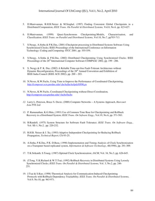 89
5. D.Manivannan, R.H.B.Netzer & M.Singhal, (1997) Finding Consistent Global Checkpoints in a
Distributed Computation, IEEE Trans. On Parallel & Distributed Systems, Vol.8, No.6, pp. 623-627.
6. D.Manivannan, (1999) Quasi-Synchronous Checkpointing:Models, Characterization, and
Classification; IEEE Trans. on Parallel and Distributed Systems, Vol.10, No.7, pp703-713.
7. S.Neogy, A.Sinha & P.K.Das, (2001) Checkpoint processing in Distributed Systems Software Using
Synchronized Clocks; IEEE Proceedings of the International Conference on Information
Technology: Coding and Computing: ITCC 2001, pp. 555-559.
8. S.Neogy, A.Sinha & P.K.Das, (2002) Distributed Checkpointing Using Synchronized Clocks; IEEE
Proceedings of the 26th
International Computer Software COMPSAC 2002, pp. 199 - 206.
9. S. Neogy & P. K. Das, (2002) A Reliable Time-out-free Fault-Tolerant Architecture without
Dynamic Reconfiguration, Proceedings of the 28th
Annual Convention and Exhibition of
IEEE India Council (IEEE ACE 2002), pp. 200 – 203.
10. N.Neves, K.W.Fuchs, Using Time to Improve the Performance of Coordinated Checkpointing,
http://composer.ecn.purdue.edu/~fuchs/fuchs/ipdsNN96.ps
11. N.Neves, K.W.Fuchs, Coordinated Checkpointing without Direct Coordination,
http://composer.ecn.purdue.edu/~fuchs/fuchs
12. Larry L. Peterson, Bruce S. Davie, (2000) Computer Networks – A Systems Approach, Harcourt
Asia PTE Ltd.
13. P. Ramanathan, K.G.Shin, (1993) Use of Common Time Base for Checkpointing and Rollback
Recovery in a Distributed System; IEEE Trans. On Sofware Engg., Vol.19, No.6, pp. 571-583.
14. B.Randell, (1975) System Structure for Software Fault Tolerance; IEEE Trans. On Software Engg.,
Vol. SE-1, No.2, pp. 220-232.
15. R.H.B. Netzer & J. Xu, (1993) Adaptive Independent Checkpointing for Reducing Rollback
Propagation, Technical Report, CS-93-25.
16. A.Sinha, P.K.Das, P.K. D.Basu, (1998) Implementation and Timing Analysis of Clock Synchronization
on a Transputer based replicated system, Information & Software Technology, 40(1998), pp. 291-309.
17. T.K.Srikanth, S.Toueg, (1987) Optimal Clock Synchronization; JACM, Vol. 34, No.3, pp. 626-645.
18. Z.Tong, Y.K.Richard & W.T.Tsai, (1992) Rollback Recovery in Distributed Systems Using Loosely
Synchronized Clocks; IEEE Trans. On Parallel & Distributed Systems, Vol. 3, No.2, pp. 246-
251.
19. J.Tsai & S.Kuo, (1998) Theoretical Analysis for Communication-Induced Checkpointing
Protocols with Rollback-Dependency Trackability; IEEE Trans. On Parallel & Distributed Systems,
Vol.9, No.10, pp. 963-971.
 