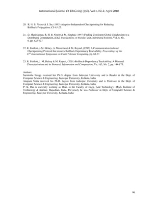 90
20. R. H. B. Netzer & J. Xu, (1993) Adaptive Independent Checkpointing for Reducing
Rollback Propagation, CS-93-25.
21. D. Manivannan, R. H. B. Netzer & M. Singhal, (1997) Finding Consistent Global Checkpoints in a
Distributed Computation, IEEE Transactions on Parallel and Distributed Systems, Vol. 8, No.
6, pp. 623-627.
22. R. Baldoni, J-M. Helary, A. Mostefaoui & M. Raynal, (1997) A Communication induced
Checkpointing Protocol that ensures Rollback Dependancy Trackability, Proceedings of the
27th
International Symposium on Fault Tolerant Computing, pp. 68-77.
23. R. Baldoni, J. M. Helary & M. Raynal, (2001) Rollback-Dependency Trackability: A Minimal
Characterization and its Protocol, Information and Computation, Vo. 165, No. 2, pp. 144-173.
Authors:
Sarmistha Neogy received her Ph.D. degree from Jadavpur University and is Reader in the Dept. of
Computer Science & Engineering, Jadavpur University, Kolkata, India
Anupam Sinha received his Ph.D. degree from Jadavpur University and is Professor in the Dept. of
Computer Science & Engineering, Jadavpur University, Kolkata, India
P. K. Das is currently working as Dean in the Faculty of Engg. And Technology, Mody Institute of
Technology & Science, Rajasthan, India. Previously he was Professor in Dept. of Computer Science &
Engineering, Jadavpur University, Kolkata, India
 