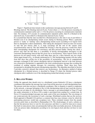 66
Pi T1(m) T2(m) T3(m)
Pj T1(m) T2(m) T3(m)
Figure 1: Significant time instants in the synchronous message passing between Pi and Pj
Blocking interval: The blocking interval [Tx(m), T3(m)] where x = 1 for the process executing its
communication statement earlier and x = 2 for the process executing its communication statement
later. For instance, if Pi executes its communication statement earlier, then Pi is blocked in the
interval [T1(m), T3(m)] while Pj is blocked in the interval [T2(m), T3(m)].
It is assumed here that the state recorded for a blocked process is the state it was in just before it
blocked even if its checkpointing instant occurs during its blocking period. When a particular
process is ‘ready’ or ‘running’ and a checkpointing instant occurs according to its logical clock
then its checkpoint is taken immediately. After taking the checkpoint it however does not resume
its task but just freezes (that is, it stops executing) till the end of the current clock
resynchronization interval. The idea behind the freezing is that the processes would first check
their corresponding checkpoints for consistency and then proceed further. During this check a
process may find out that there is a possibility of having missing/orphan message(s) in the
concerned checkpointing interval that has given rise to inconsistency. Since logical clocks of the
processes do not match exactly with each other there may be a skew between any two clocks
whose upper bound is Dmax as already mentioned in (1). The checkpointing instants will also suffer
from that skew thus giving rise to the possibility of inconsistency. The list of computational
messages exchanged in the current checkpoint interval (checkpoint interval is the time between
two consecutive checkpoints) is appended to the clock synchronization message thus avoiding the
overhead of sending separate messages for consistency checking. These ideas have been
incorporated in designing the present checkpointing algorithm. The algorithm described in Section
5 provides corrective measure that removes any inconsistency. An alternative method of taking
checkpoints by a blocked process is described in Neogy [7] where the blocked process takes
checkpoint after it unblocks even if the checkpointing instant had already occurred.
3. RELATED WORKS
Unlike the approach that should exist in a distributed system Kalaiselvi [2] have a checkpoint
coordinator that matches the message log it gets from all the processes at each checkpointing time.
The present work does not have a checkpoint coordinator. Due to disparity in speed or congestion
in the network, a message belonging to the (i+1)th checkpointing interval may reach the receiver
who has not yet taken its i-th checkpoint. Such a message is not acknowledged in Tong [17] and
the sender retransmits it. In Neves [10] a sender is prevented from sending for a certain time. In
Neves [11] unacknowledged messages are made a part of the next checkpoint. The very design of
our system prevents the occurrence of such a message. Distributed systems that use the recovery
block approach of Randell [14] and have a common time base may estimate a time by which the
participating processes would take acceptance tests. These estimated instants form the pseudo
recovery point times as described in Ramanathan [13]. The disadvantages of such a scheme are
that the fast processes have to wait for slow processes and there is a need for time-out to ensure
that fault in some process does not permanently hold up other non-faulty processes. In the present
work any process takes checkpoints according to its own logical clock and does not have to wait
for others.
 