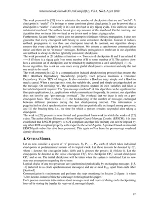 67
The work presented in [20] tries to minimize the number of checkpoints that are not “useful”. A
checkpoint is “useful” if it belongs to some consistent global checkpoint. It can be proved that a
checkpoint is “useful” if and only if it is not involved in any zigzag cycle. This seems to incur a
substantial overhead. The authors do not give any measure of this overhead. On the contrary, our
algorithm does not incur this overhead as we do not need to detect zigzag cycles.
Furthermore, Xu and Netzer’s work does not attempt to eliminate rollback propagation. It does not
guarantee that every checkpoint will belong to some consistent checkpoint. Instead, it reduces
rollback propagation to less than one checkpoint interval. In contrast, our algorithm always
ensures that every checkpoint is globally consistent. We assume a synchronous communication
model and there are no “in-transit” messages. Rollback propagation is irrelevant in our algorithm
and rollback is always to the last (globally consistent) checkpoint.
The work presented in [21] defines a function ~ . Two sets of checkpoints R and S are related R
~ S iff there is a zigzag path from some member of R to some member of S. The authors show
how a consistent set of checkpoints can be obtained by starting from a set S satisfying S ~⁄ S.
In our algorithm, this is not an issue since every global checkpoint is consistent and only the last
one needs to be saved.
The work presented in [22] is a communication-induced checkpointing protocol that ensures the
RDT (Rollback Dependency Trackability) property. Each process maintains a Transitive
Dependency Vector TDV of integers. It also maintains a Boolean array simple and a Boolean
matrix causal. When a message m is sent, the variable tdv, causal and simple are piggybacked on
the message. On receiving ‘m’, the destination process updates its own variables and takes a
forced checkpoint if required. The “per-message overhead” of this algorithm can be significant for
fine-grain applications, i.e., applications which communicate frequently. In contrast, our algorithm
does not involve any “per-message overhead”. The overhead that we incur is only on a per-
checkpoint basis. That overhead is (i) the bookkeeping of the number of messages exchanged
between different processes during the last checkpointing interval. This information is
piggybacked on clock synchronization messages that are periodically exchanged among processes;
and (ii) the freezing time, i.e., the time for which a process remains suspended after taking a
checkpoint.
The work in [23] presents a more formal and generalized framework in which the works of [22]
exists. The author defines Elimentary-Prime-Simple-Causal-Message Z-paths (EPSCM). It is then
established that EPSCM property is RDT-compliant and that this property can not be implied by
any other RDT-compliant property with respect to the set of Z-paths. A protocol based on minimal
EPSCM-path subset has also been presented. This again suffers from the per-message overhead
already discussed.
4. SYSTEM MODEL
Let us now consider a system of ‘n’ processes, P0, P1, …. Pn-1 each of which takes individual
checkpoints at predetermined instants of its logical clock. Let these instants be denoted by Ck
i
,
where i denotes the checkpoint index (i≥0) and k denotes the process id (0≤k≤n-1). Let the
checkpoints be denoted as the initial checkpoint CPk
0
, first checkpoint CPk
1
, second checkpoint
CPk
2
and so on. The initial checkpoint will be taken when the system is initialized. Let us now
state our assumptions regarding the system:
Logical clocks of any two processes are synchronized periodically by exchanging messages [15,
16] (referred to as clock synchronization messages) and are at most Dmax apart from each other
[Section1]
Communication is synchronous and performs the steps mentioned in Section 2 (figure 1) where
Tk(m) denotes instant of time for a message m throughout this paper:
Each process maintains information about messages sent and received during each checkpointing
interval by storing the (sender id/ receiver id, message id) pair.
 