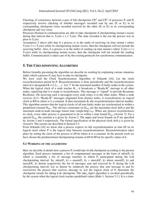 68
Checking of consistency between a pair of kth checkpoints CPi
k
and CPj
k
of processes Pi and Pj
respectively involve checking of whether message/s recorded sent by one (Pi or Pj) in its
corresponding checkpoint is/are recorded received by the other (Pj or Pi) in its corresponding
checkpoint and vice versa.
Processes blocked in communication are able to take checkpoint if checkpointing instant t occurs
during that interval that is, Tx(m) < t < Tz(m). The state recorded is the one the process was in
prior to Tx(m) .
Assumption 5 above tells that if a process is in the midst of receiving (at time instant t where
Tx(m) < t < T3(m)) while its checkpointing instant occurs, then the checkpoint will not include the
receiving buffer. Also, if a process is in the midst of sending (at time instant t where Tx(m) < t <
T3(m)) while its checkpointing instant occurs, then the checkpoint will not include the sending
buffer. Communication is taken care of by the existing protocols for synchronous communication.
5. THE CHECKPOINTING ALGORITHM
Before formally presenting the algorithm we describe its working by explaining various situations
under which a process Pi may have to take its checkpoint.
We have used the Clock Synchronization Algorithm of Srikanth [16]. Let the clock
resynchronization period be P. Resynchronization is done periodically and the resynchronization
interval is designated K (=1,2,,….). Let ‘f’ be the maximum number of faulty nodes in the system.
When the logical clock of a node reaches K.., it broadcasts a “Ready-K” message to all other
nodes, signifying that it is ready to resynchronize. This message is “signed” to provide Byzantine
Resilience. On receiving such a messagem every node relays it to the other nodes. When a node
receives (f+1) “Ready-K” messages originated from distinct nodes, it resynchronizes its logical
clock to KP+ where is a constant. It then increments K, the resynchronization interval number.
This algorithm ensures that the logical clocks of all non-faulty nodes are synchronized to within a
predefined constant Dmax. The obvious constraints on Dmax are the maximum clock drift and the
maximum node-to-node message transit time (single-hop) tdel. When any process resynchronizes
its clock, every other process is guaranteed to do so within a time bound Dmax [Axiom 7]. For a
special Dmax, the constant is given by Axiom 2. The upper and lower bounds on P are specified
by Axiom 3 and 4 respectively. The formal specification of the physical clock drift is given by
Axiom 6. The axioms are described in Section 5.3.
From Srikanth [16] we know that a process expects its kth resynchronization at time kP on its
logical clock where P is the logical time between resynchronizations. Resynchronization takes
place by setting the clock of the process to kP+α where α is a constant. In the present work we
have chosen the predetermined checkpointing instants at kP+0.5P+α for specific values of k.
5.1 WORKING OF THE ALGORITHM
Here we describe in details how a process Pi would take its kth checkpoint according to the present
algorithm. Each process maintains a list of computational messages in the form of mlist(Pi, k)
which is essentially a list of message transfers in which Pi participated during the k-th
checkpointing interval. So, mlist(Pi, k) = msent(Pi, k) ∧ mrecd(Pi, k) where msent(Pi, k) and
mrecd(Pi, k) denote respectively the list of messages sent and received by Pi during the k-th
checkpointing interval. Let us denote by sender(m) the process that sent message m and by
receiver(m) the process that receives message m. Let the logical clock of Pi determine the
checkpoint instant for taking k-th checkpoint. The take_ckpt() algorithm is invoked periodically
by the system when the logical clock reaches predefined values [Rule 1, Section 5.3 ]. It is a time-
 