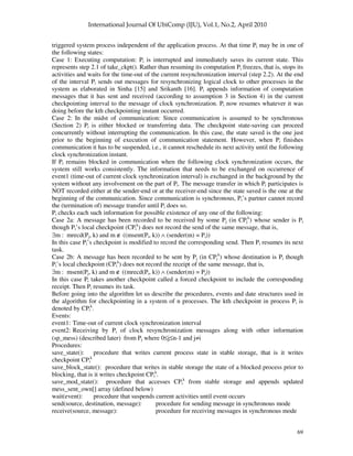 69
triggered system process independent of the application process. At that time Pi may be in one of
the following states:
Case 1: Executing computation: Pi is interrupted and immediately saves its current state. This
represents step 2.1 of take_ckpt(). Rather than resuming its computation Pi freezes, that is, stops its
activities and waits for the time-out of the current resynchronization interval (step 2.2). At the end
of the interval Pi sends out messages for resynchronizing logical clock to other processes in the
system as elaborated in Sinha [15] and Srikanth [16]. Pi appends information of computation
messages that it has sent and received (according to assumption 3 in Section 4) in the current
checkpointing interval to the message of clock synchronization. Pi now resumes whatever it was
doing before the kth checkpointing instant occurred.
Case 2: In the midst of communication: Since communication is assumed to be synchronous
(Section 2) Pi is either blocked or transferring data. The checkpoint state-saving can proceed
concurrently without interrupting the communication. In this case, the state saved is the one just
prior to the beginning of execution of communication statement. However, when Pi finishes
communication it has to be suspended, i.e., it cannot reschedule its next activity until the following
clock synchronization instant.
If Pi remains blocked in communication when the following clock synchronization occurs, the
system still works consistently. The information that needs to be exchanged on occurrence of
event1 (time-out of current clock synchronization interval) is exchanged in the background by the
system without any involvement on the part of Pi. The message transfer in which Pi participates is
NOT recorded either at the sender-end or at the receiver-end since the state saved is the one at the
beginning of the communication. Since communication is synchronous, Pi’s partner cannot record
the (termination of) message transfer until Pi does so.
Pi checks each such information for possible existence of any one of the following:
Case 2a: A message has been recorded to be received by some Pj (in CPj
k
) whose sender is Pi
though Pi’s local checkpoint (CPi
k
) does not record the send of the same message, that is,
∃m : mrecd(Pj, k) and m ∉ ((msent(Pi, k)) ∧ (sender(m) = Pi))
In this case Pi’s checkpoint is modified to record the corresponding send. Then Pi resumes its next
task.
Case 2b: A message has been recorded to be sent by Pj (in CPj
k
) whose destination is Pi though
Pi’s local checkpoint (CPi
k
) does not record the receipt of the same message, that is,
∃m : msent(Pj, k) and m ∉ ((mrecd(Pi, k)) ∧ (sender(m) = Pj))
In this case Pi takes another checkpoint called a forced checkpoint to include the corresponding
receipt. Then Pi resumes its task.
Before going into the algorithm let us describe the procedures, events and date structures used in
the algorithm for checkpointing in a system of n processes. The kth checkpoint in process Pi is
denoted by CPi
k
.
Events:
event1: Time-out of current clock synchronization interval
event2: Receiving by Pi of clock resynchronization messages along with other information
(sp_mess) (described later) from Pj where 0≤j≤n-1 and j≠i
Procedures:
save_state(): procedure that writes current process state in stable storage, that is it writes
checkpoint CPi
k
save_block_state(): procedure that writes in stable storage the state of a blocked process prior to
blocking, that is it writes checkpoint CPi
k
.
save_mod_state(): procedure that accesses CPi
k
from stable storage and appends updated
mess_sent_own[] array (defined below)
wait(event): procedure that suspends current activities until event occurs
send(source, destination, message): procedure for sending message in synchronous mode
receive(source, message): procedure for receiving messages in synchronous mode
 