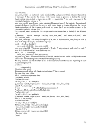 70
Data structures:
mess_sent_own[]: an n-element vector maintained by each process Pi that indicates the number
of messages Pi has sent to the process with vector index as process id during the current
checkpointing interval, that is, mess_sent_own[j] = x means that Pi has sent x messages in the
current checkpointing interval to Pj.
mess_recd_own[]: an n-element vector maintained by each process Pi that indicates the number of
messages Pi has received from the process with vector index as process id during the current
checkpointing interval, that is, mess_recd_own[j] = x means that Pi has received x messages in the
current checkpointing interval from Pj.
clock_resynch_mess: message for clock resynchronization as described in Sinha [15] and Srikanth
[16]
sp_message: special message carrying mess_sent_own[] and mess_recd_own[] with
clock_resynch_mess
mess_sent_other[i][]: This array is compiled by Pi after Pi receives mess_sent_own[] of each Pj
from all Pj (0≤j≤n-1 and j≠i) in the following way:
for(all j = 0,1,2,..,n-1 and j≠i)
mess_sent_other[i][j] = mess_sent_own[j]
mess_recd_other[i][]: This array is compiled by Pi after Pi receives mess_recd_own[] of each Pj
from all Pj (0≤j≤n-1 and j≠i) in the following way:
for(all j = 0,1,2,..,n-1 and j≠i)
mess_recd_other[i][j] = mess_recd_own[j]
flag_new, flag_mod: boolean variables which when set indicate that a new checkpoint has to be
taken or the current checkpoint has to be modified respectively
All array elements are initialized to –1 and all boolean variables to false at the beginning of each
checkpointing interval.
Symbols:
: concatenation
Algorithm: take_ckpt()
(For any process Pi whose kth checkpointing instant Ci
k
has occurred)
flag_new, flag_mod = false
If Pi is executing computation, then
Pi calls save_state()
Pi calls wait(event1)
For (all j = 0,1,2,…,n-1 and j ≠ i)
sp_message = clock_resynch_mess mess_sent_own[] mess_recd_own[]
send(Pi, Pj, sp_message)
3. else // Pi is blocked in communication //
Pi calls save_block_state() from its blocked state
Pi calls wait(event1)
For (all j = 0,1,2,…,n-1 and j ≠ i)
sp_message = clock_resynch_mess mess_sent_own[] mess_recd_own[]
send(Pi, Pj, sp_message)
Pi calls wait(event2)
For (all j = 0,1,2,..,n-1 and j≠i)
if (mess_sent_own[j] < mess_recd_other[i][j])
mess_sent_own[j] := mess_recd_other[i][j]
flag_mod = true
if (mess_recd_own[j] < mess_sent_other[i][j])
flag_new = true
break
 