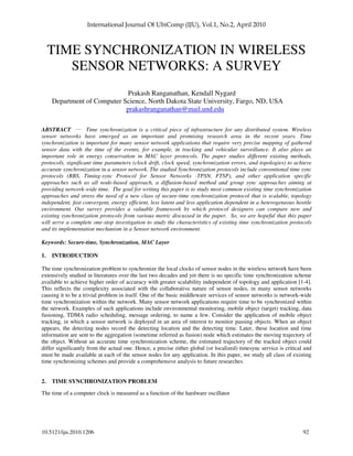 10.5121/iju.2010.1206 92
TIME SYNCHRONIZATION IN WIRELESS
SENSOR NETWORKS: A SURVEY
Prakash Ranganathan, Kendall Nygard
Department of Computer Science, North Dakota State University, Fargo, ND, USA
prakashranganathan@mail.und.edu
ABSTRACT ___
Time synchronization is a critical piece of infrastructure for any distributed system. Wireless
sensor networks have emerged as an important and promising research area in the recent years. Time
synchronization is important for many sensor network applications that require very precise mapping of gathered
sensor data with the time of the events, for example, in tracking and vehicular surveillance. It also plays an
important role in energy conservation in MAC layer protocols. The paper studies different existing methods,
protocols, significant time parameters (clock drift, clock speed, synchronization errors, and topologies) to achieve
accurate synchronization in a sensor network. The studied Synchronization protocols include conventional time sync
protocols (RBS, Timing-sync Protocol for Sensor Networks -TPSN, FTSP), and other application specific
approaches such as all node-based approach, a diffusion-based method and group sync approaches aiming at
providing network-wide time. The goal for writing this paper is to study most common existing time synchronization
approaches and stress the need of a new class of secure-time synchronization protocol that is scalable, topology
independent, fast convergent, energy efficient, less latent and less application dependent in a heterogeneous hostile
environment. Our survey provides a valuable framework by which protocol designers can compare new and
existing synchronization protocols from various metric discussed in the paper. So, we are hopeful that this paper
will serve a complete one-stop investigation to study the characteristics of existing time synchronization protocols
and its implementation mechanism in a Sensor network environment.
Keywords: Secure-time, Synchronization, MAC Layer
1. INTRODUCTION
The time synchronization problem to synchronize the local clocks of sensor nodes in the wireless network have been
extensively studied in literatures over the last two decades and yet there is no specific time synchronization scheme
available to achieve higher order of accuracy with greater scalability independent of topology and application [1-4].
This reflects the complexity associated with the collaborative nature of sensor nodes, in many sensor networks
causing it to be a trivial problem in itself. One of the basic middleware services of sensor networks is network-wide
time synchronization within the network. Many sensor network applications require time to be synchronized within
the network. Examples of such applications include environmental monitoring, mobile object (target) tracking, data
fusioning, TDMA radio scheduling, message ordering, to name a few. Consider the application of mobile object
tracking, in which a sensor network is deployed in an area of interest to monitor passing objects. When an object
appears, the detecting nodes record the detecting location and the detecting time. Later, these location and time
information are sent to the aggregation (sometime referred as fusion) node which estimates the moving trajectory of
the object. Without an accurate time synchronization scheme, the estimated trajectory of the tracked object could
differ significantly from the actual one. Hence, a precise either global (or localized) timesync service is critical and
must be made available at each of the sensor nodes for any application. In this paper, we study all class of existing
time synchronizing schemes and provide a comprehensive analysis to future researches.
2. TIME SYNCHRONIZATION PROBLEM
The time of a computer clock is measured as a function of the hardware oscillator
 