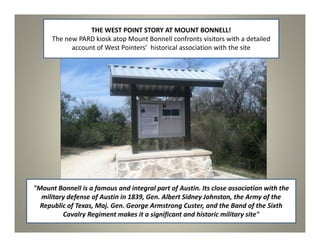 THE WEST POINT STORY AT MOUNT BONNELL!
      The new PARD kiosk atop Mount Bonnell confronts visitors with a detailed
            account of West Pointers’ historical association with the site




"Mount Bonnell is a famous and integral part of Austin. Its close association with the
  military defense of Austin in 1839, Gen. Albert Sidney Johnston, the Army of the
  Republic of Texas, Maj. Gen. George Armstrong Custer, and the Band of the Sixth
         Cavalry Regiment makes it a significant and historic military site"
 
